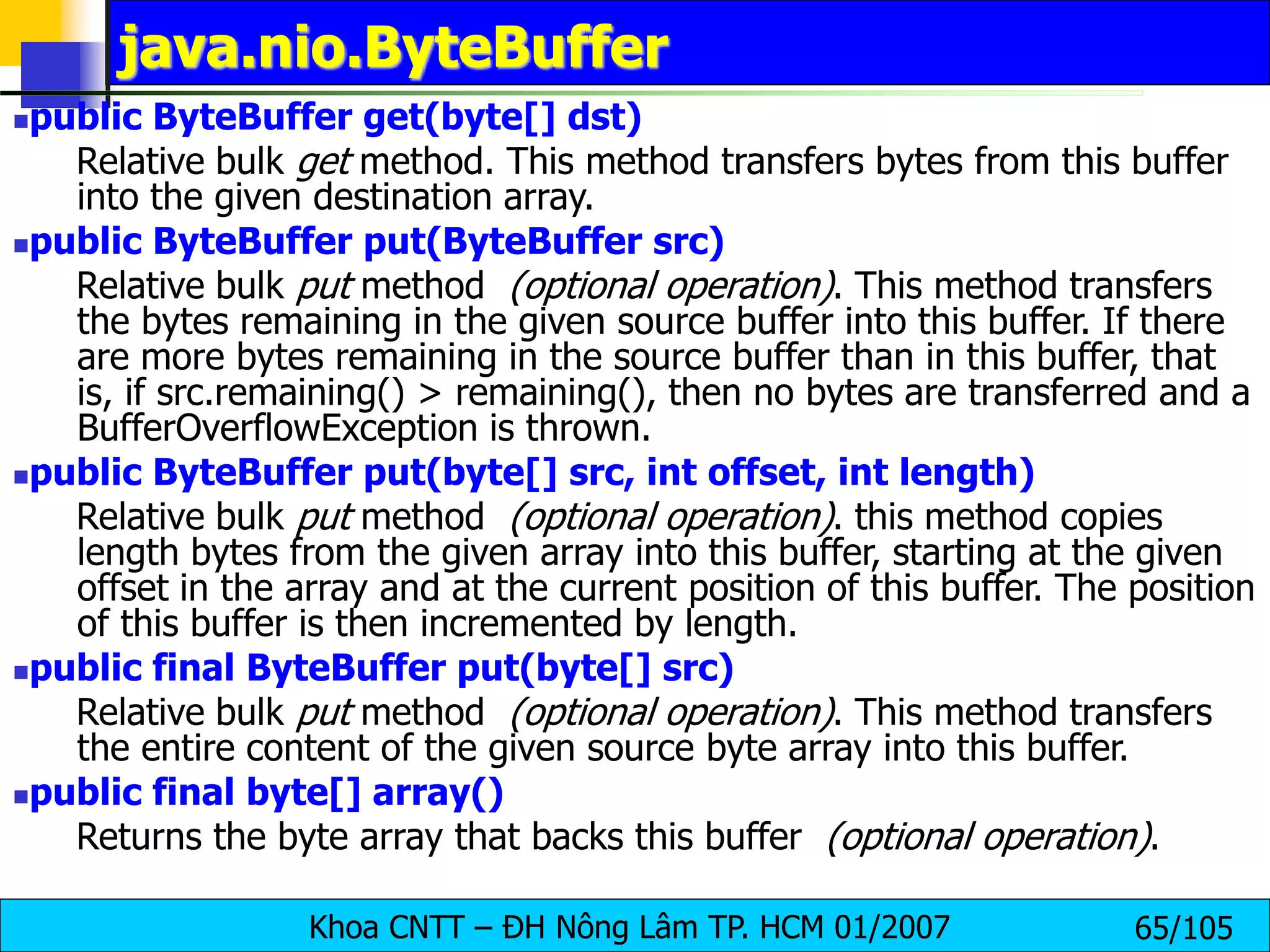 Khoa CNTT – ĐH Nông Lâm TP. HCM 01/2007 65/105
java.nio.ByteBuffer
public ByteBuffer get(byte[] dst)
Relative bulk get method. This method transfers bytes from this buffer
into the given destination array.
public ByteBuffer put(ByteBuffer src)
Relative bulk put method (optional operation). This method transfers
the bytes remaining in the given source buffer into this buffer. If there
are more bytes remaining in the source buffer than in this buffer, that
is, if src.remaining() > remaining(), then no bytes are transferred and a
BufferOverflowException is thrown.
public ByteBuffer put(byte[] src, int offset, int length)
Relative bulk put method (optional operation). this method copies
length bytes from the given array into this buffer, starting at the given
offset in the array and at the current position of this buffer. The position
of this buffer is then incremented by length.
public final ByteBuffer put(byte[] src)
Relative bulk put method (optional operation). This method transfers
the entire content of the given source byte array into this buffer.
public final byte[] array()
Returns the byte array that backs this buffer (optional operation).
 