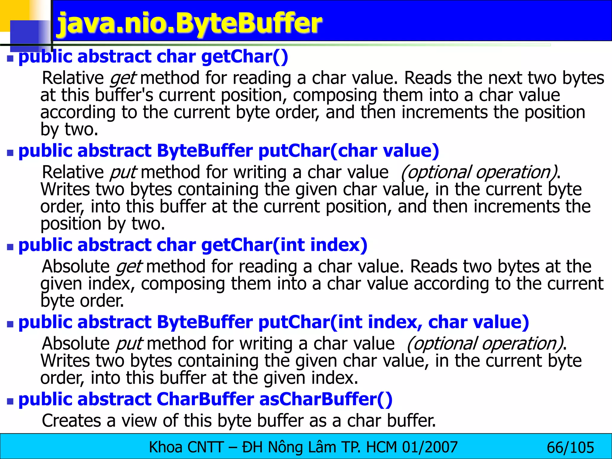 Khoa CNTT – ĐH Nông Lâm TP. HCM 01/2007 66/105
java.nio.ByteBuffer
 public abstract char getChar()
Relative get method for reading a char value. Reads the next two bytes
at this buffer's current position, composing them into a char value
according to the current byte order, and then increments the position
by two.
 public abstract ByteBuffer putChar(char value)
Relative put method for writing a char value (optional operation).
Writes two bytes containing the given char value, in the current byte
order, into this buffer at the current position, and then increments the
position by two.
 public abstract char getChar(int index)
Absolute get method for reading a char value. Reads two bytes at the
given index, composing them into a char value according to the current
byte order.
 public abstract ByteBuffer putChar(int index, char value)
Absolute put method for writing a char value (optional operation).
Writes two bytes containing the given char value, in the current byte
order, into this buffer at the given index.
 public abstract CharBuffer asCharBuffer()
Creates a view of this byte buffer as a char buffer.
 