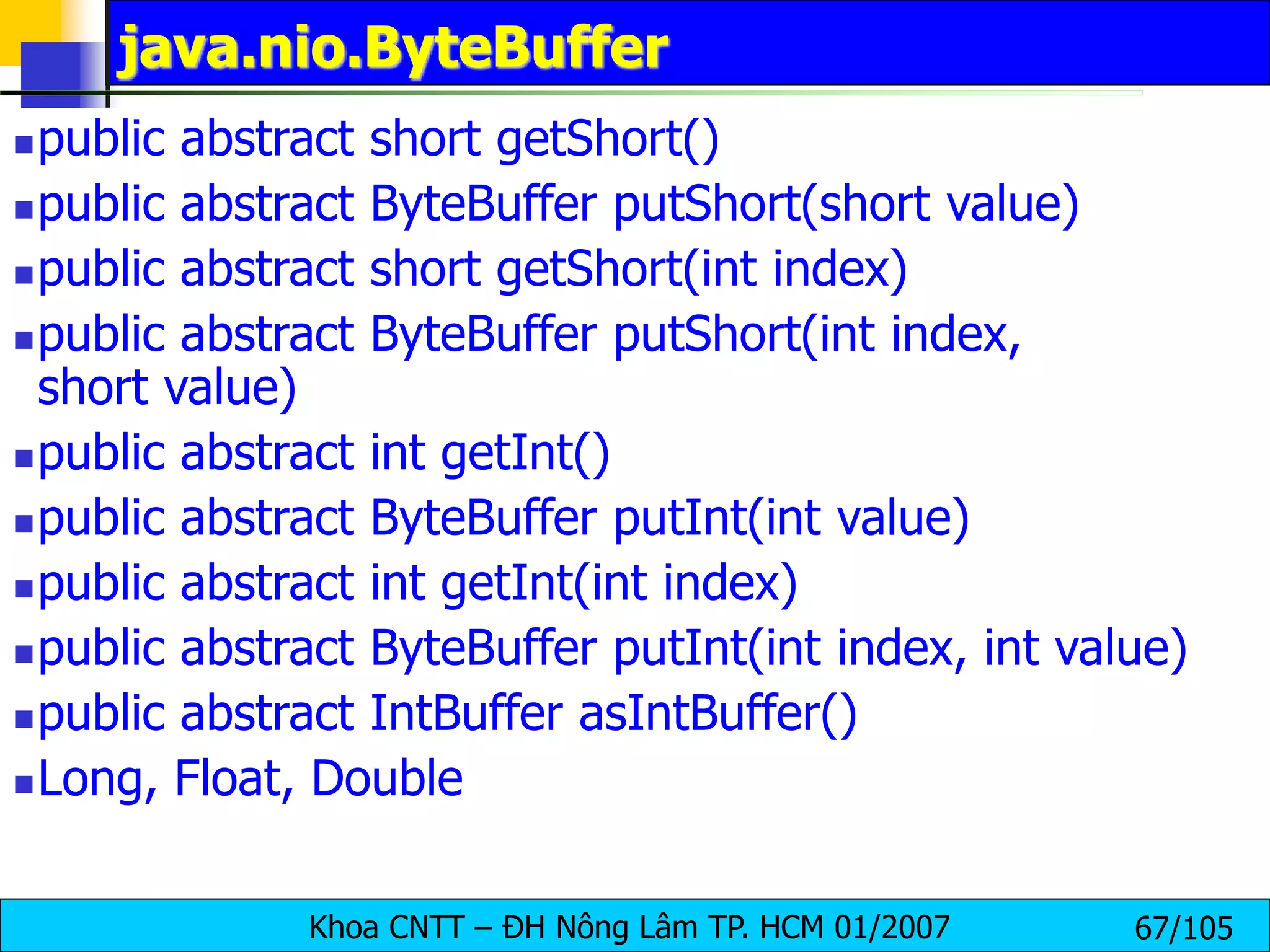 Khoa CNTT – ĐH Nông Lâm TP. HCM 01/2007 67/105
java.nio.ByteBuffer
public abstract short getShort()
public abstract ByteBuffer putShort(short value)
public abstract short getShort(int index)
public abstract ByteBuffer putShort(int index,
short value)
public abstract int getInt()
public abstract ByteBuffer putInt(int value)
public abstract int getInt(int index)
public abstract ByteBuffer putInt(int index, int value)
public abstract IntBuffer asIntBuffer()
Long, Float, Double
 