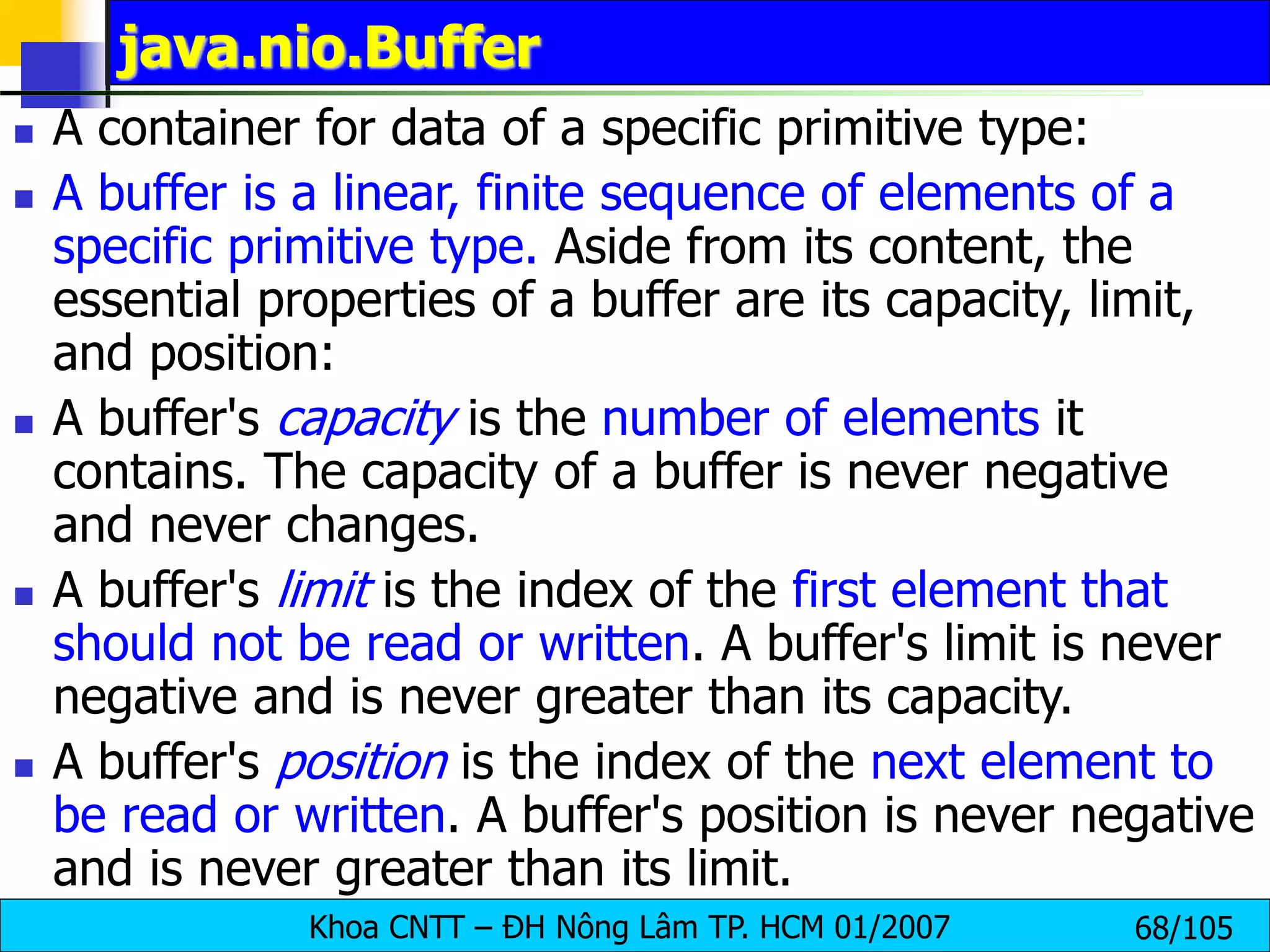 Khoa CNTT – ĐH Nông Lâm TP. HCM 01/2007 68/105
java.nio.Buffer
 A container for data of a specific primitive type:
 A buffer is a linear, finite sequence of elements of a
specific primitive type. Aside from its content, the
essential properties of a buffer are its capacity, limit,
and position:
 A buffer's capacity is the number of elements it
contains. The capacity of a buffer is never negative
and never changes.
 A buffer's limit is the index of the first element that
should not be read or written. A buffer's limit is never
negative and is never greater than its capacity.
 A buffer's position is the index of the next element to
be read or written. A buffer's position is never negative
and is never greater than its limit.
 