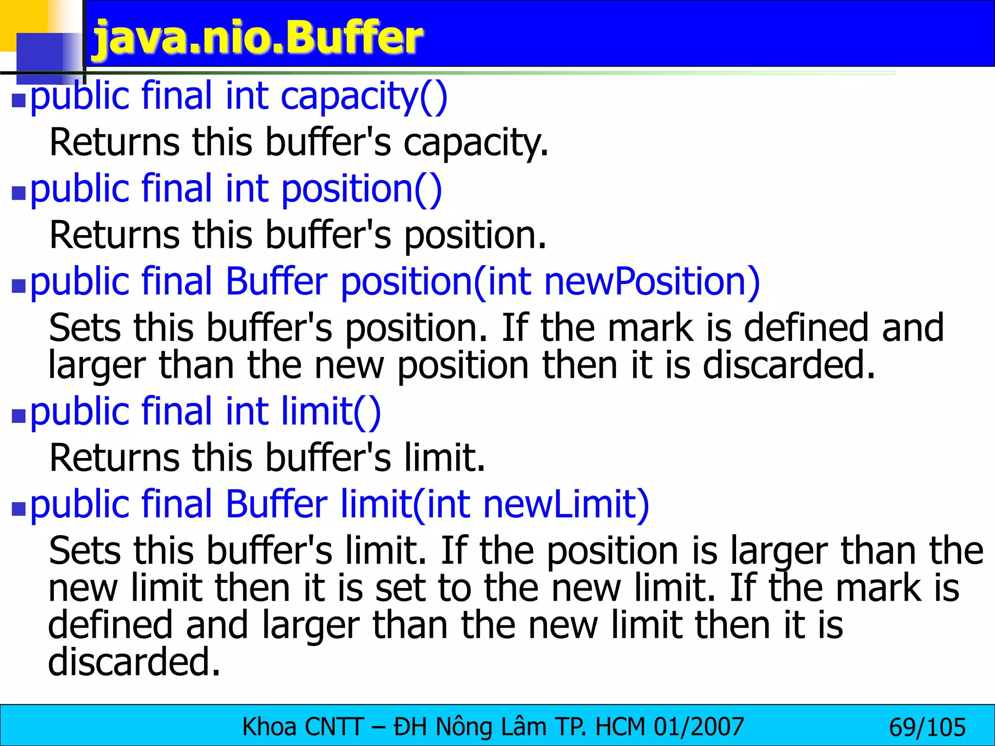 Khoa CNTT – ĐH Nông Lâm TP. HCM 01/2007 69/105
java.nio.Buffer
public final int capacity()
Returns this buffer's capacity.
public final int position()
Returns this buffer's position.
public final Buffer position(int newPosition)
Sets this buffer's position. If the mark is defined and
larger than the new position then it is discarded.
public final int limit()
Returns this buffer's limit.
public final Buffer limit(int newLimit)
Sets this buffer's limit. If the position is larger than the
new limit then it is set to the new limit. If the mark is
defined and larger than the new limit then it is
discarded.
 