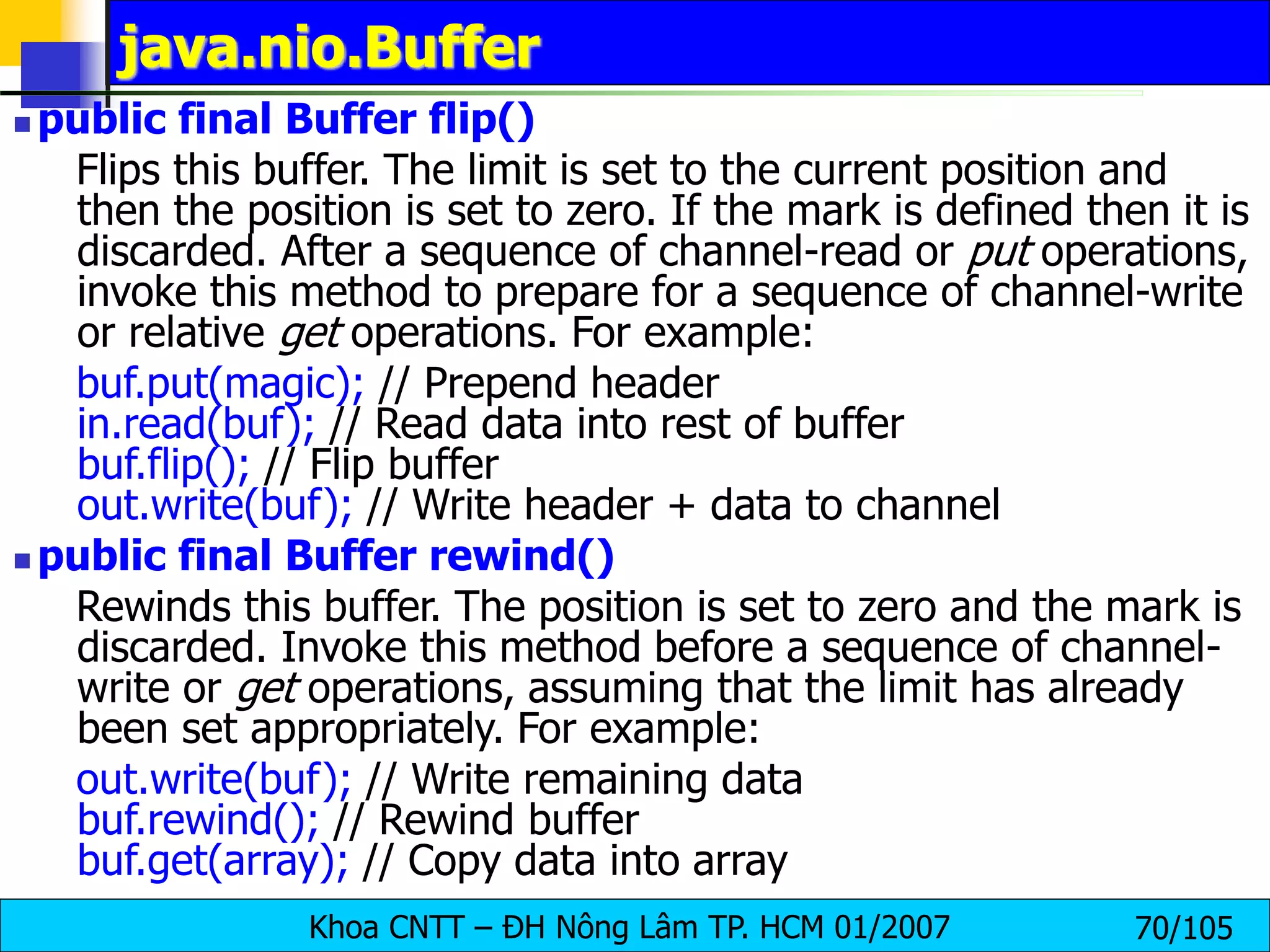 Khoa CNTT – ĐH Nông Lâm TP. HCM 01/2007 70/105
java.nio.Buffer
 public final Buffer flip()
Flips this buffer. The limit is set to the current position and
then the position is set to zero. If the mark is defined then it is
discarded. After a sequence of channel-read or put operations,
invoke this method to prepare for a sequence of channel-write
or relative get operations. For example:
buf.put(magic); // Prepend header
in.read(buf); // Read data into rest of buffer
buf.flip(); // Flip buffer
out.write(buf); // Write header + data to channel
 public final Buffer rewind()
Rewinds this buffer. The position is set to zero and the mark is
discarded. Invoke this method before a sequence of channel-
write or get operations, assuming that the limit has already
been set appropriately. For example:
out.write(buf); // Write remaining data
buf.rewind(); // Rewind buffer
buf.get(array); // Copy data into array
 