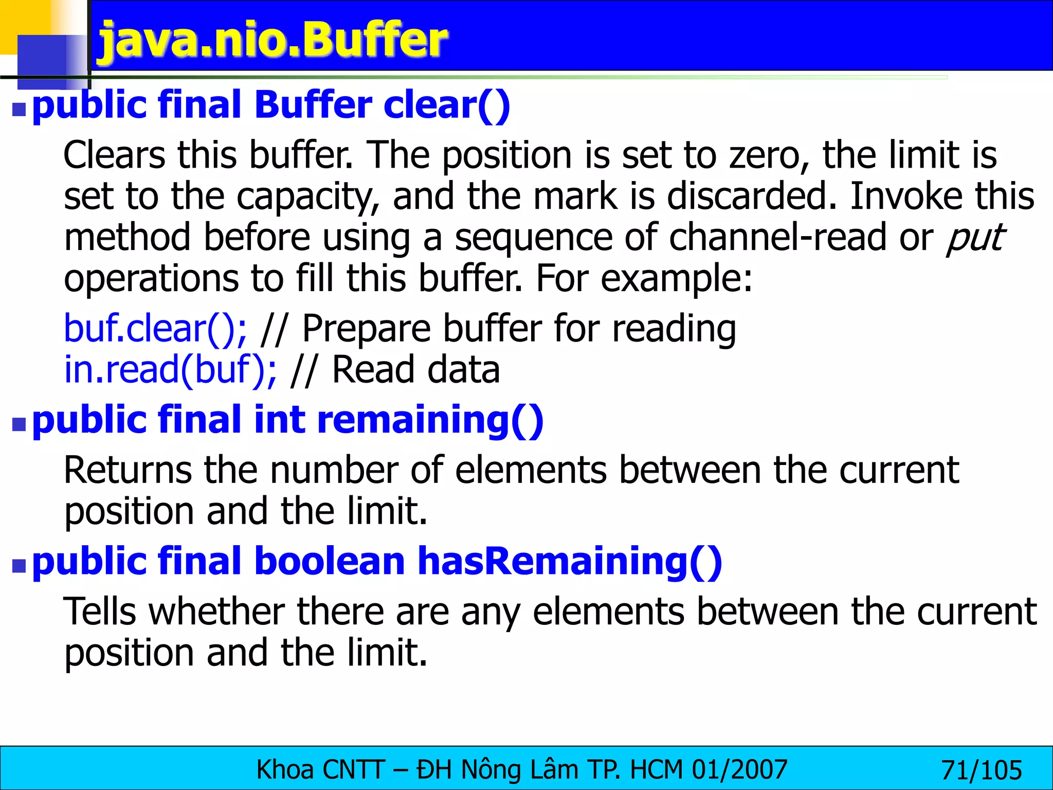 Khoa CNTT – ĐH Nông Lâm TP. HCM 01/2007 71/105
java.nio.Buffer
 public final Buffer clear()
Clears this buffer. The position is set to zero, the limit is
set to the capacity, and the mark is discarded. Invoke this
method before using a sequence of channel-read or put
operations to fill this buffer. For example:
buf.clear(); // Prepare buffer for reading
in.read(buf); // Read data
 public final int remaining()
Returns the number of elements between the current
position and the limit.
 public final boolean hasRemaining()
Tells whether there are any elements between the current
position and the limit.
 
