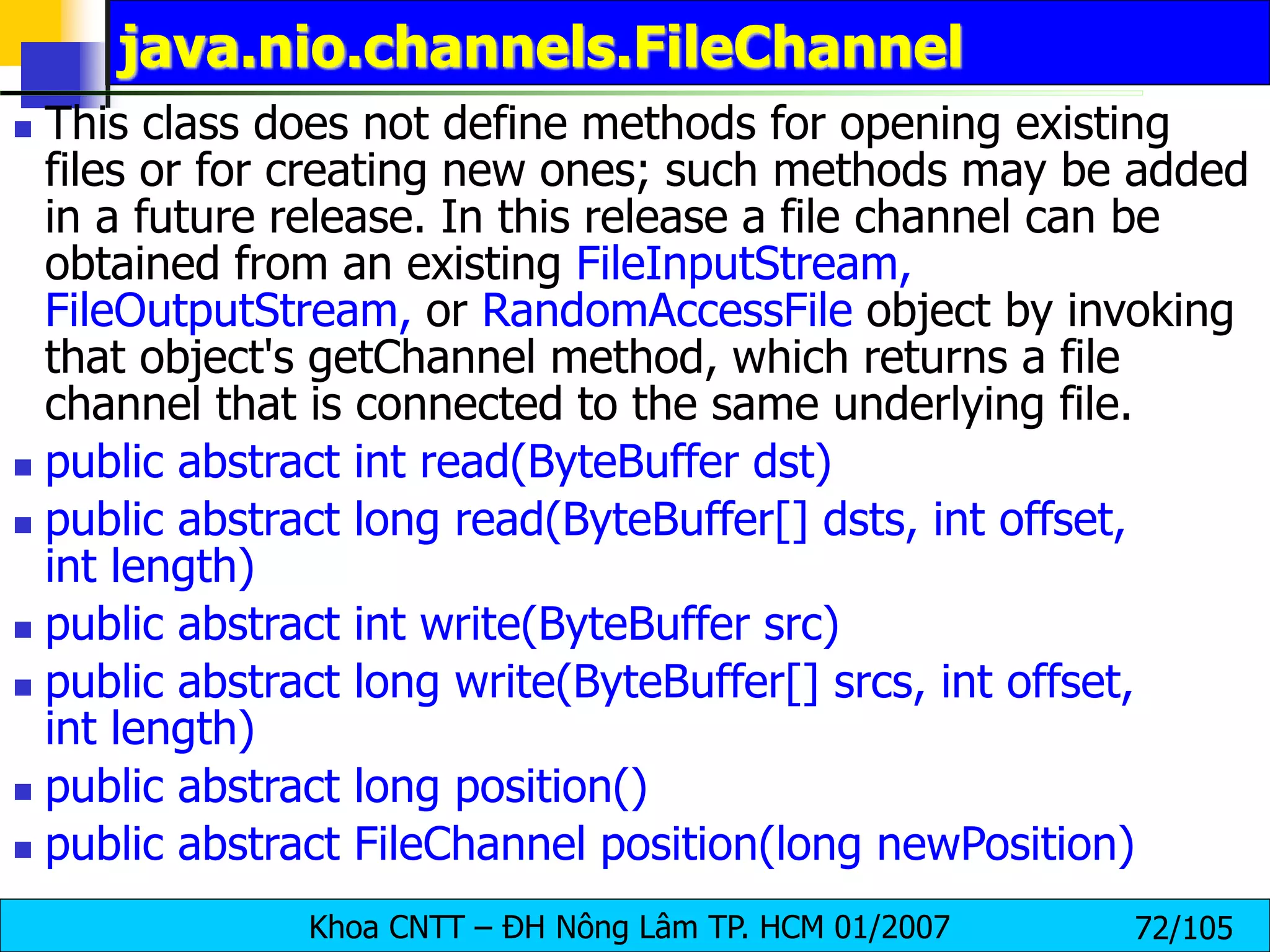 Khoa CNTT – ĐH Nông Lâm TP. HCM 01/2007 72/105
java.nio.channels.FileChannel
 This class does not define methods for opening existing
files or for creating new ones; such methods may be added
in a future release. In this release a file channel can be
obtained from an existing FileInputStream,
FileOutputStream, or RandomAccessFile object by invoking
that object's getChannel method, which returns a file
channel that is connected to the same underlying file.
 public abstract int read(ByteBuffer dst)
 public abstract long read(ByteBuffer[] dsts, int offset,
int length)
 public abstract int write(ByteBuffer src)
 public abstract long write(ByteBuffer[] srcs, int offset,
int length)
 public abstract long position()
 public abstract FileChannel position(long newPosition)
 