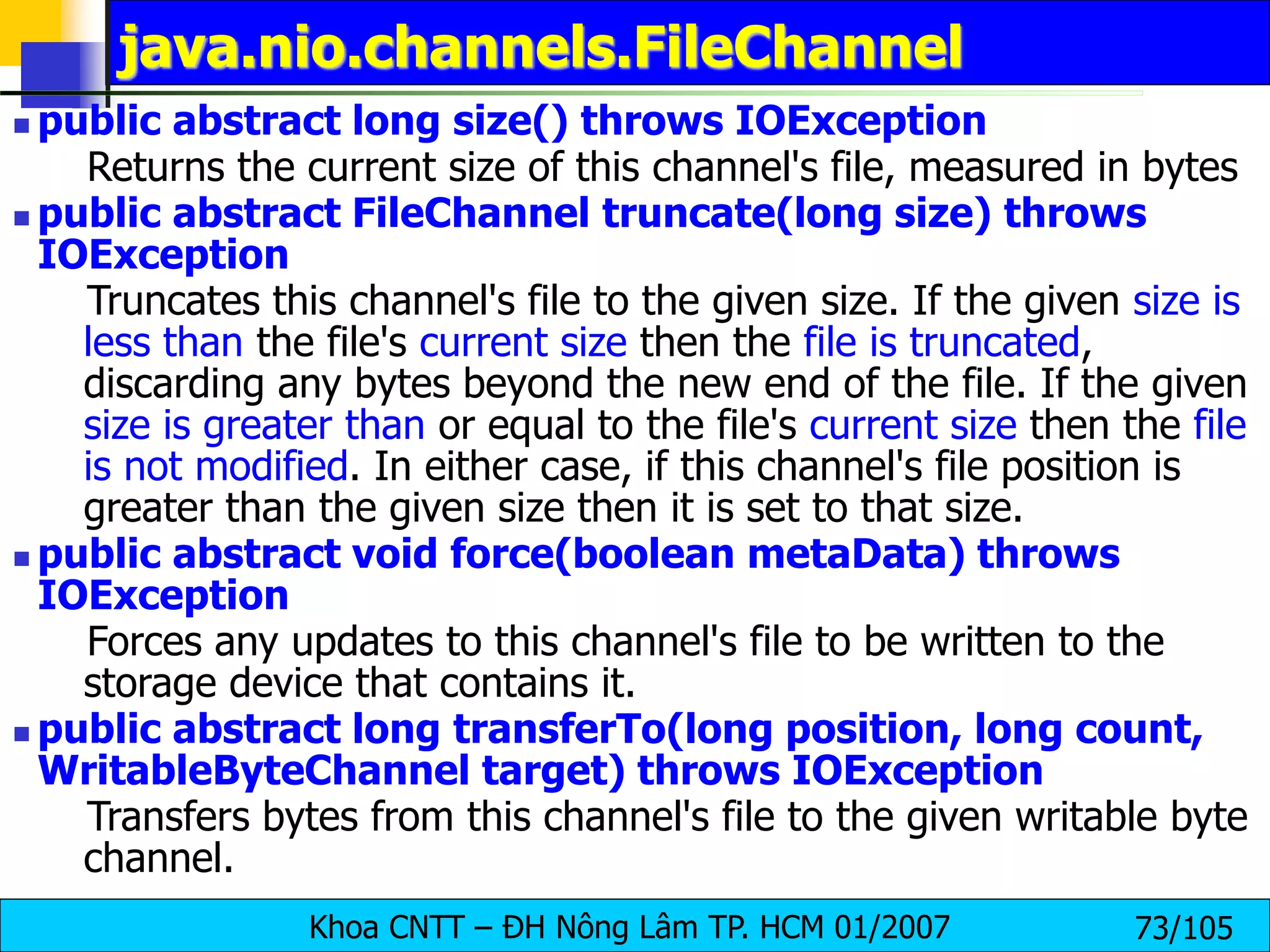 Khoa CNTT – ĐH Nông Lâm TP. HCM 01/2007 73/105
java.nio.channels.FileChannel
 public abstract long size() throws IOException
Returns the current size of this channel's file, measured in bytes
 public abstract FileChannel truncate(long size) throws
IOException
Truncates this channel's file to the given size. If the given size is
less than the file's current size then the file is truncated,
discarding any bytes beyond the new end of the file. If the given
size is greater than or equal to the file's current size then the file
is not modified. In either case, if this channel's file position is
greater than the given size then it is set to that size.
 public abstract void force(boolean metaData) throws
IOException
Forces any updates to this channel's file to be written to the
storage device that contains it.
 public abstract long transferTo(long position, long count,
WritableByteChannel target) throws IOException
Transfers bytes from this channel's file to the given writable byte
channel.
 