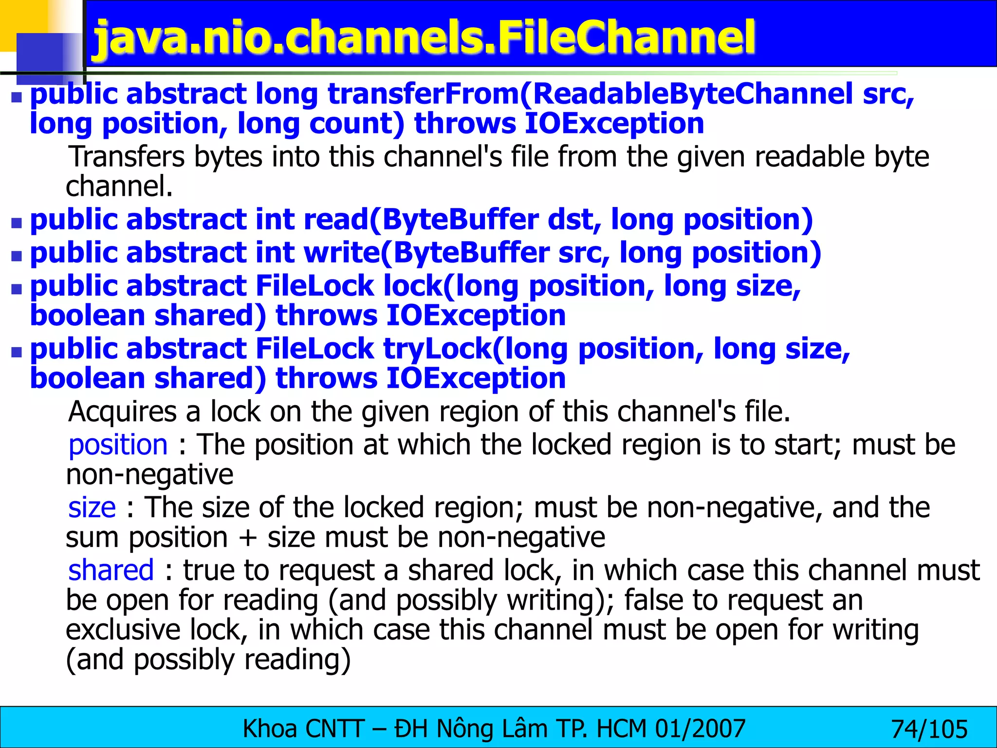 Khoa CNTT – ĐH Nông Lâm TP. HCM 01/2007 74/105
java.nio.channels.FileChannel
 public abstract long transferFrom(ReadableByteChannel src,
long position, long count) throws IOException
Transfers bytes into this channel's file from the given readable byte
channel.
 public abstract int read(ByteBuffer dst, long position)
 public abstract int write(ByteBuffer src, long position)
 public abstract FileLock lock(long position, long size,
boolean shared) throws IOException
 public abstract FileLock tryLock(long position, long size,
boolean shared) throws IOException
Acquires a lock on the given region of this channel's file.
position : The position at which the locked region is to start; must be
non-negative
size : The size of the locked region; must be non-negative, and the
sum position + size must be non-negative
shared : true to request a shared lock, in which case this channel must
be open for reading (and possibly writing); false to request an
exclusive lock, in which case this channel must be open for writing
(and possibly reading)
 