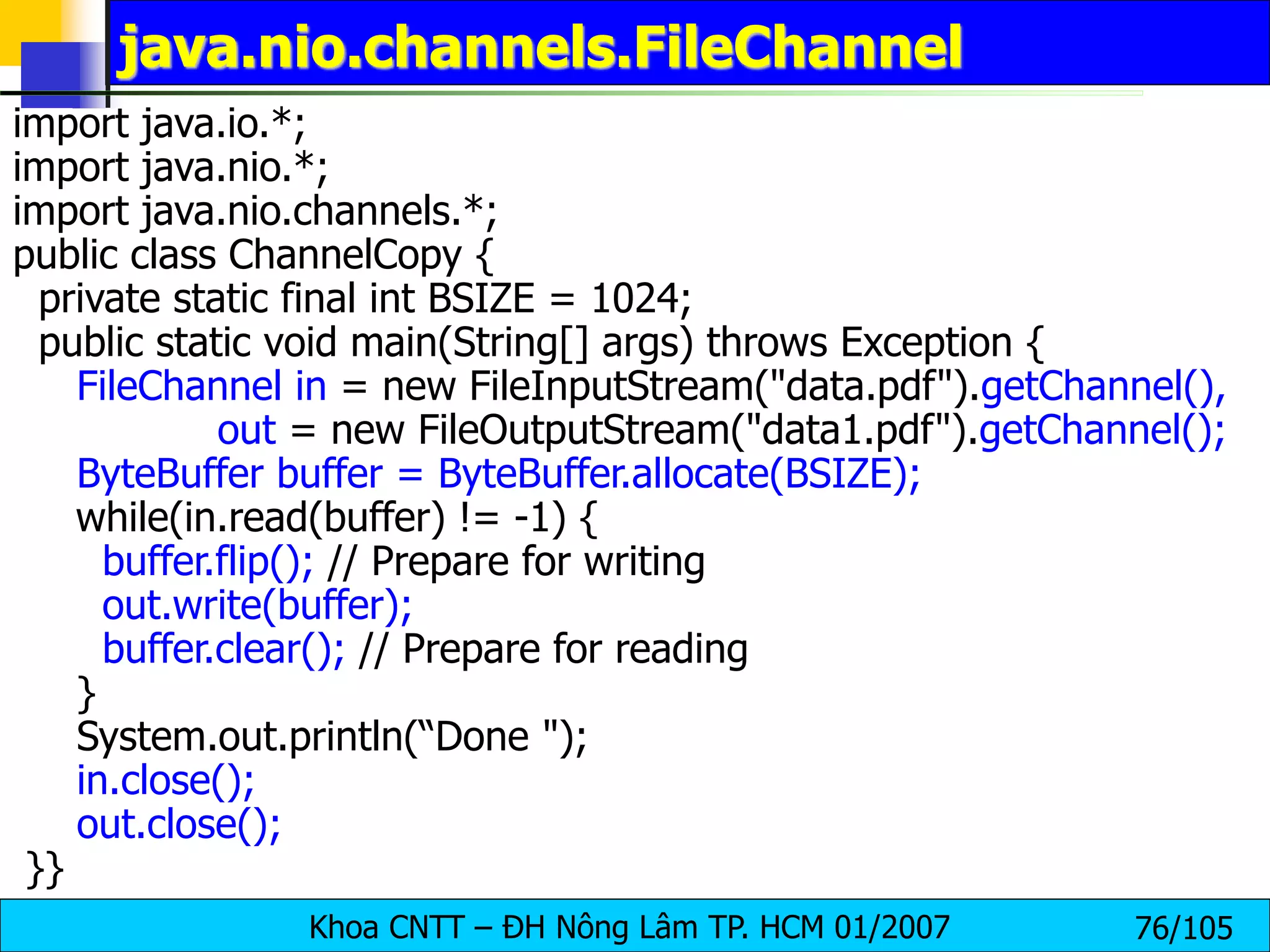 Khoa CNTT – ĐH Nông Lâm TP. HCM 01/2007 76/105
java.nio.channels.FileChannel
import java.io.*;
import java.nio.*;
import java.nio.channels.*;
public class ChannelCopy {
private static final int BSIZE = 1024;
public static void main(String[] args) throws Exception {
FileChannel in = new FileInputStream("data.pdf").getChannel(),
out = new FileOutputStream("data1.pdf").getChannel();
ByteBuffer buffer = ByteBuffer.allocate(BSIZE);
while(in.read(buffer) != -1) {
buffer.flip(); // Prepare for writing
out.write(buffer);
buffer.clear(); // Prepare for reading
}
System.out.println(“Done ");
in.close();
out.close();
}}
 