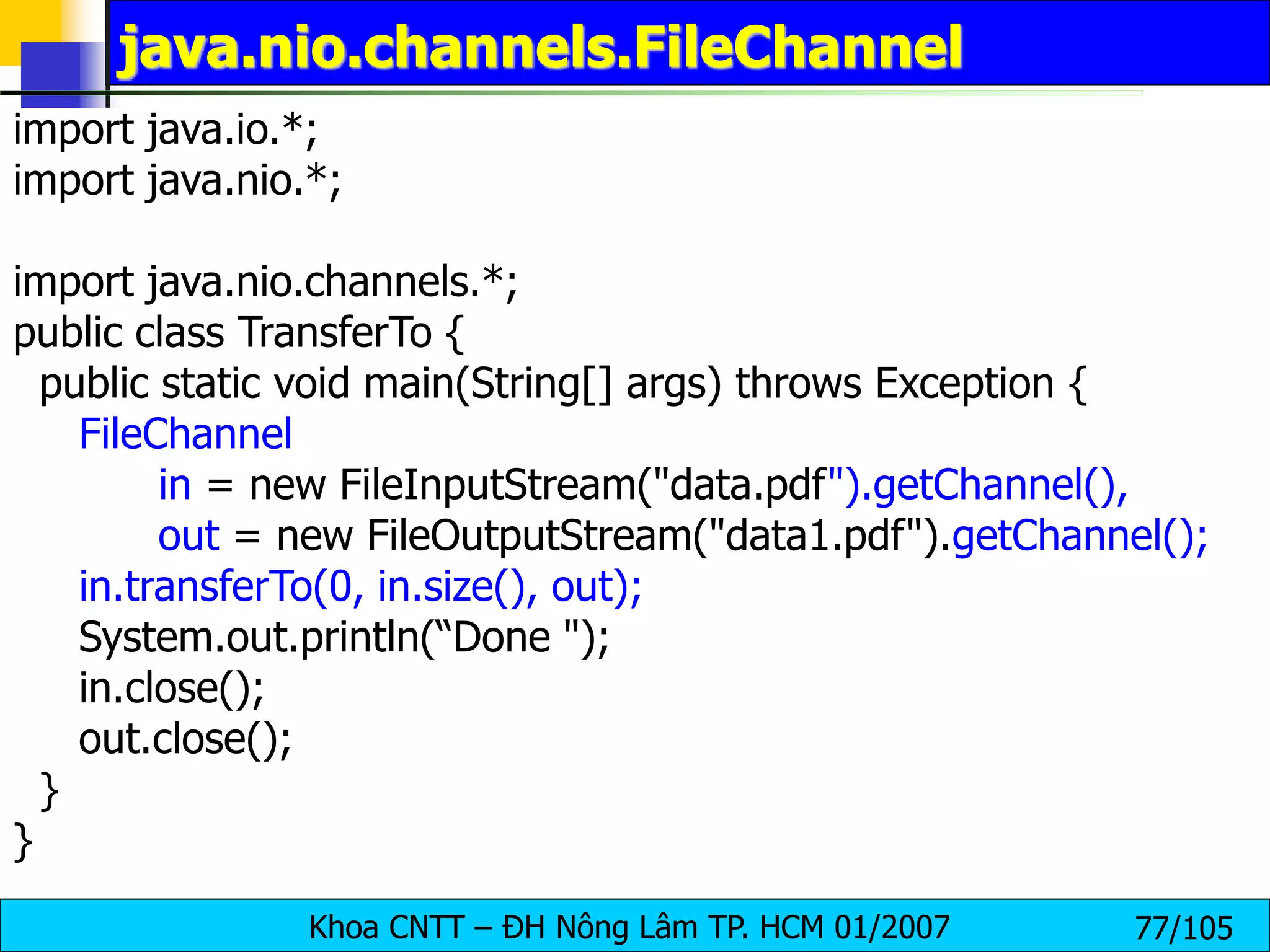 Khoa CNTT – ĐH Nông Lâm TP. HCM 01/2007 77/105
java.nio.channels.FileChannel
import java.io.*;
import java.nio.*;
import java.nio.channels.*;
public class TransferTo {
public static void main(String[] args) throws Exception {
FileChannel
in = new FileInputStream("data.pdf").getChannel(),
out = new FileOutputStream("data1.pdf").getChannel();
in.transferTo(0, in.size(), out);
System.out.println(“Done ");
in.close();
out.close();
}
}
 
