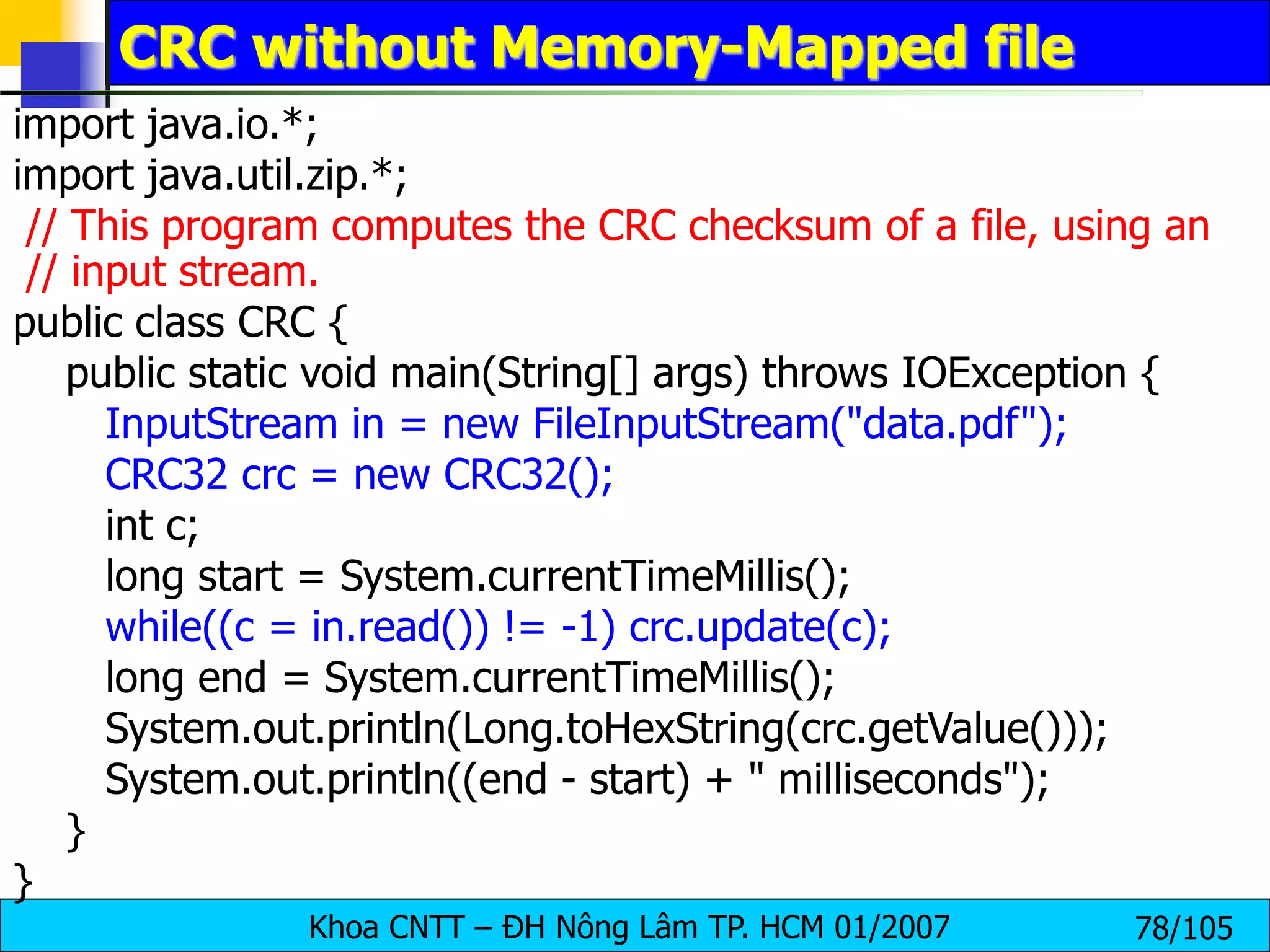 Khoa CNTT – ĐH Nông Lâm TP. HCM 01/2007 78/105
CRC without Memory-Mapped file
import java.io.*;
import java.util.zip.*;
// This program computes the CRC checksum of a file, using an
// input stream.
public class CRC {
public static void main(String[] args) throws IOException {
InputStream in = new FileInputStream("data.pdf");
CRC32 crc = new CRC32();
int c;
long start = System.currentTimeMillis();
while((c = in.read()) != -1) crc.update(c);
long end = System.currentTimeMillis();
System.out.println(Long.toHexString(crc.getValue()));
System.out.println((end - start) + " milliseconds");
}
}
 