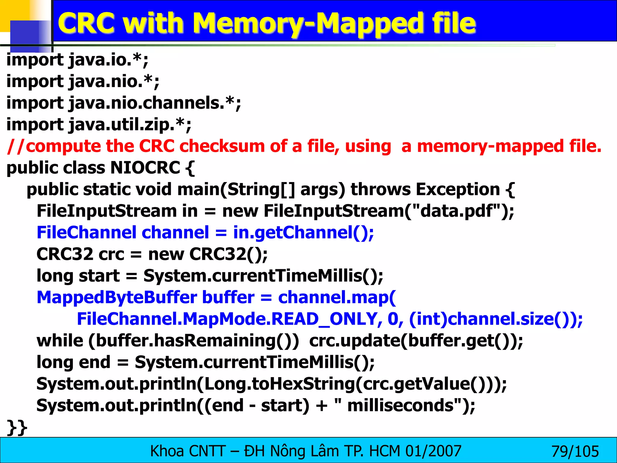 Khoa CNTT – ĐH Nông Lâm TP. HCM 01/2007 79/105
CRC with Memory-Mapped file
import java.io.*;
import java.nio.*;
import java.nio.channels.*;
import java.util.zip.*;
//compute the CRC checksum of a file, using a memory-mapped file.
public class NIOCRC {
public static void main(String[] args) throws Exception {
FileInputStream in = new FileInputStream("data.pdf");
FileChannel channel = in.getChannel();
CRC32 crc = new CRC32();
long start = System.currentTimeMillis();
MappedByteBuffer buffer = channel.map(
FileChannel.MapMode.READ_ONLY, 0, (int)channel.size());
while (buffer.hasRemaining()) crc.update(buffer.get());
long end = System.currentTimeMillis();
System.out.println(Long.toHexString(crc.getValue()));
System.out.println((end - start) + " milliseconds");
}}
 