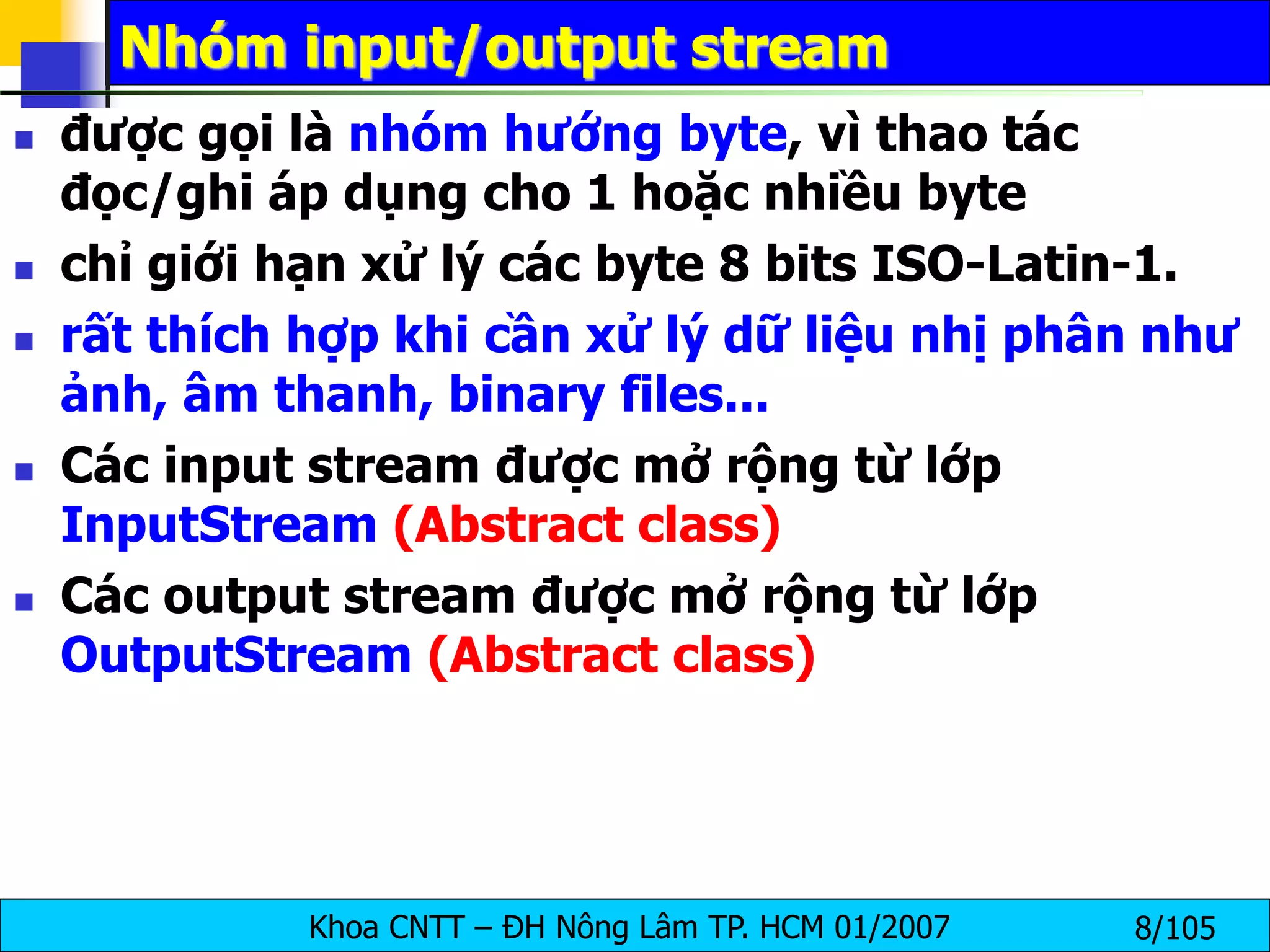 Khoa CNTT – ĐH Nông Lâm TP. HCM 01/2007 8/105
Nhóm input/output stream
 được gọi là nhóm hướng byte, vì thao tác
đọc/ghi áp dụng cho 1 hoặc nhiều byte
 chỉ giới hạn xử lý các byte 8 bits ISO-Latin-1.
 rất thích hợp khi cần xử lý dữ liệu nhị phân như
ảnh, âm thanh, binary files...
 Các input stream được mở rộng từ lớp
InputStream (Abstract class)
 Các output stream được mở rộng từ lớp
OutputStream (Abstract class)
 