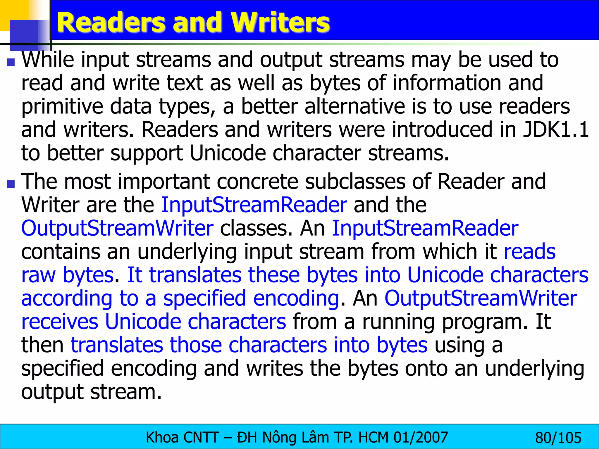 Khoa CNTT – ĐH Nông Lâm TP. HCM 01/2007 80/105
Readers and Writers
 While input streams and output streams may be used to
read and write text as well as bytes of information and
primitive data types, a better alternative is to use readers
and writers. Readers and writers were introduced in JDK1.1
to better support Unicode character streams.
 The most important concrete subclasses of Reader and
Writer are the InputStreamReader and the
OutputStreamWriter classes. An InputStreamReader
contains an underlying input stream from which it reads
raw bytes. It translates these bytes into Unicode characters
according to a specified encoding. An OutputStreamWriter
receives Unicode characters from a running program. It
then translates those characters into bytes using a
specified encoding and writes the bytes onto an underlying
output stream.
 