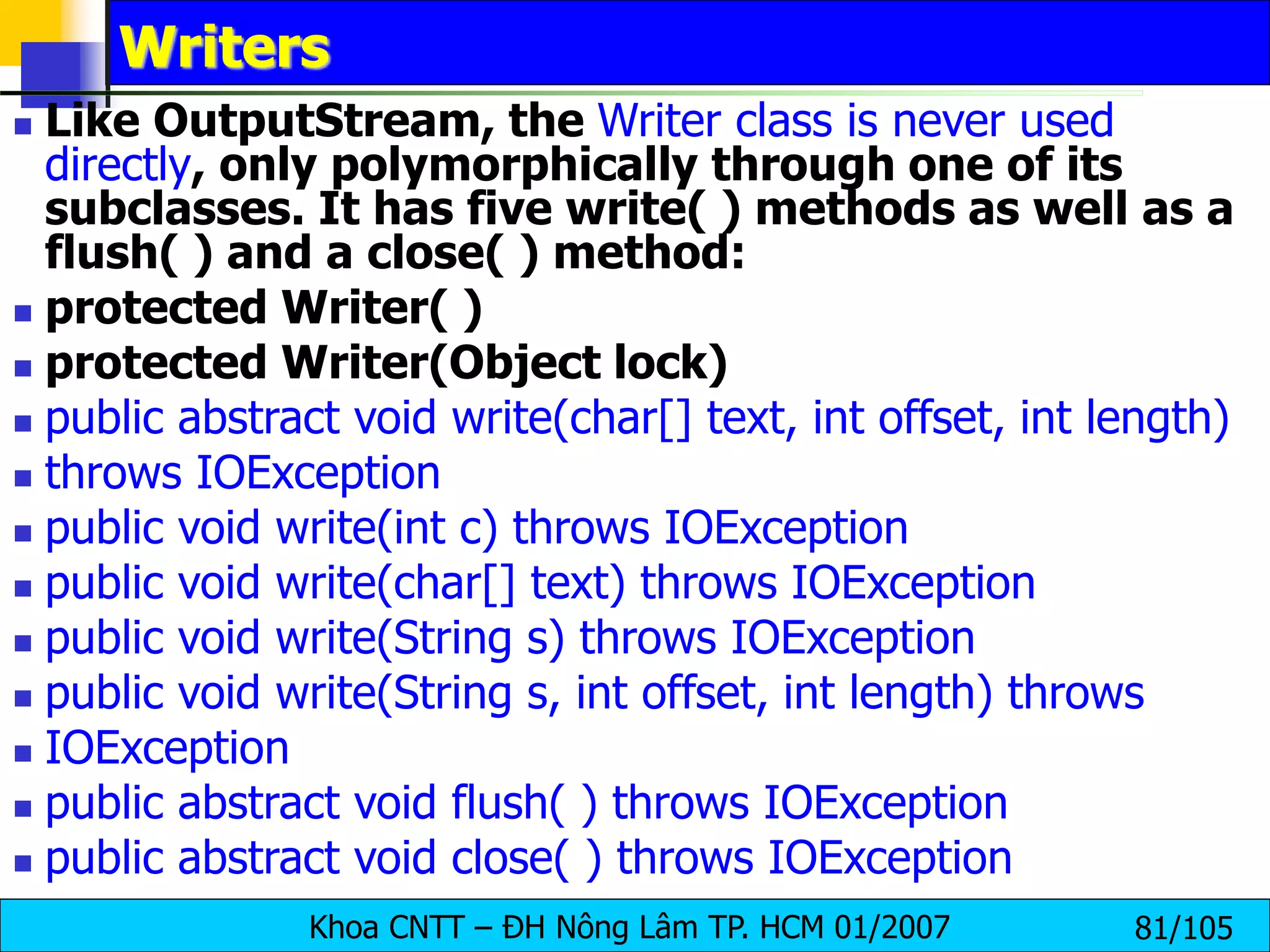 Khoa CNTT – ĐH Nông Lâm TP. HCM 01/2007 81/105
Writers
 Like OutputStream, the Writer class is never used
directly, only polymorphically through one of its
subclasses. It has five write( ) methods as well as a
flush( ) and a close( ) method:
 protected Writer( )
 protected Writer(Object lock)
 public abstract void write(char[] text, int offset, int length)
 throws IOException
 public void write(int c) throws IOException
 public void write(char[] text) throws IOException
 public void write(String s) throws IOException
 public void write(String s, int offset, int length) throws
 IOException
 public abstract void flush( ) throws IOException
 public abstract void close( ) throws IOException
 