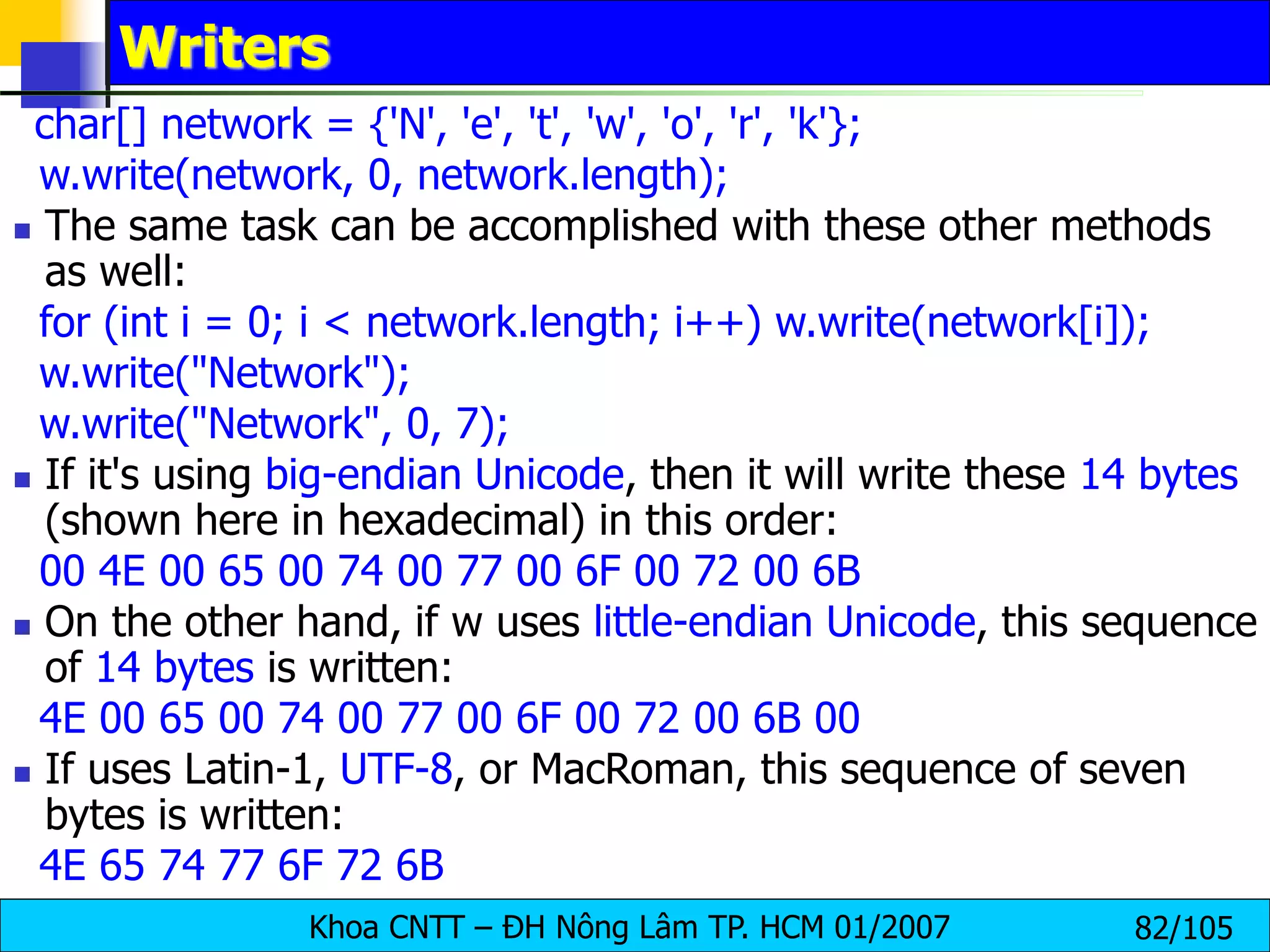 Khoa CNTT – ĐH Nông Lâm TP. HCM 01/2007 82/105
Writers
char[] network = {'N', 'e', 't', 'w', 'o', 'r', 'k'};
w.write(network, 0, network.length);
 The same task can be accomplished with these other methods
as well:
for (int i = 0; i < network.length; i++) w.write(network[i]);
w.write("Network");
w.write("Network", 0, 7);
 If it's using big-endian Unicode, then it will write these 14 bytes
(shown here in hexadecimal) in this order:
00 4E 00 65 00 74 00 77 00 6F 00 72 00 6B
 On the other hand, if w uses little-endian Unicode, this sequence
of 14 bytes is written:
4E 00 65 00 74 00 77 00 6F 00 72 00 6B 00
 If uses Latin-1, UTF-8, or MacRoman, this sequence of seven
bytes is written:
4E 65 74 77 6F 72 6B
 