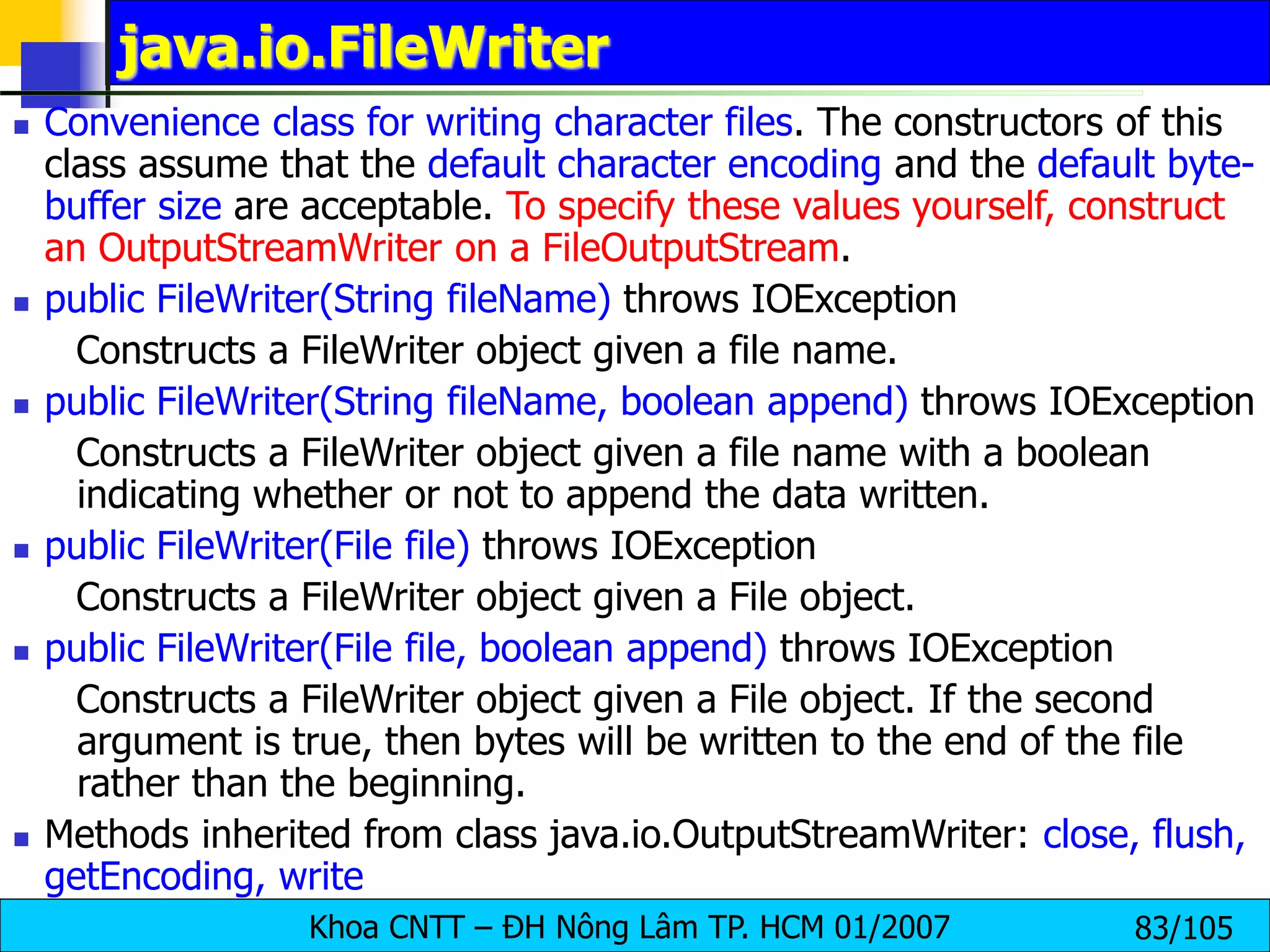 Khoa CNTT – ĐH Nông Lâm TP. HCM 01/2007 83/105
java.io.FileWriter
 Convenience class for writing character files. The constructors of this
class assume that the default character encoding and the default byte-
buffer size are acceptable. To specify these values yourself, construct
an OutputStreamWriter on a FileOutputStream.
 public FileWriter(String fileName) throws IOException
Constructs a FileWriter object given a file name.
 public FileWriter(String fileName, boolean append) throws IOException
Constructs a FileWriter object given a file name with a boolean
indicating whether or not to append the data written.
 public FileWriter(File file) throws IOException
Constructs a FileWriter object given a File object.
 public FileWriter(File file, boolean append) throws IOException
Constructs a FileWriter object given a File object. If the second
argument is true, then bytes will be written to the end of the file
rather than the beginning.
 Methods inherited from class java.io.OutputStreamWriter: close, flush,
getEncoding, write
 