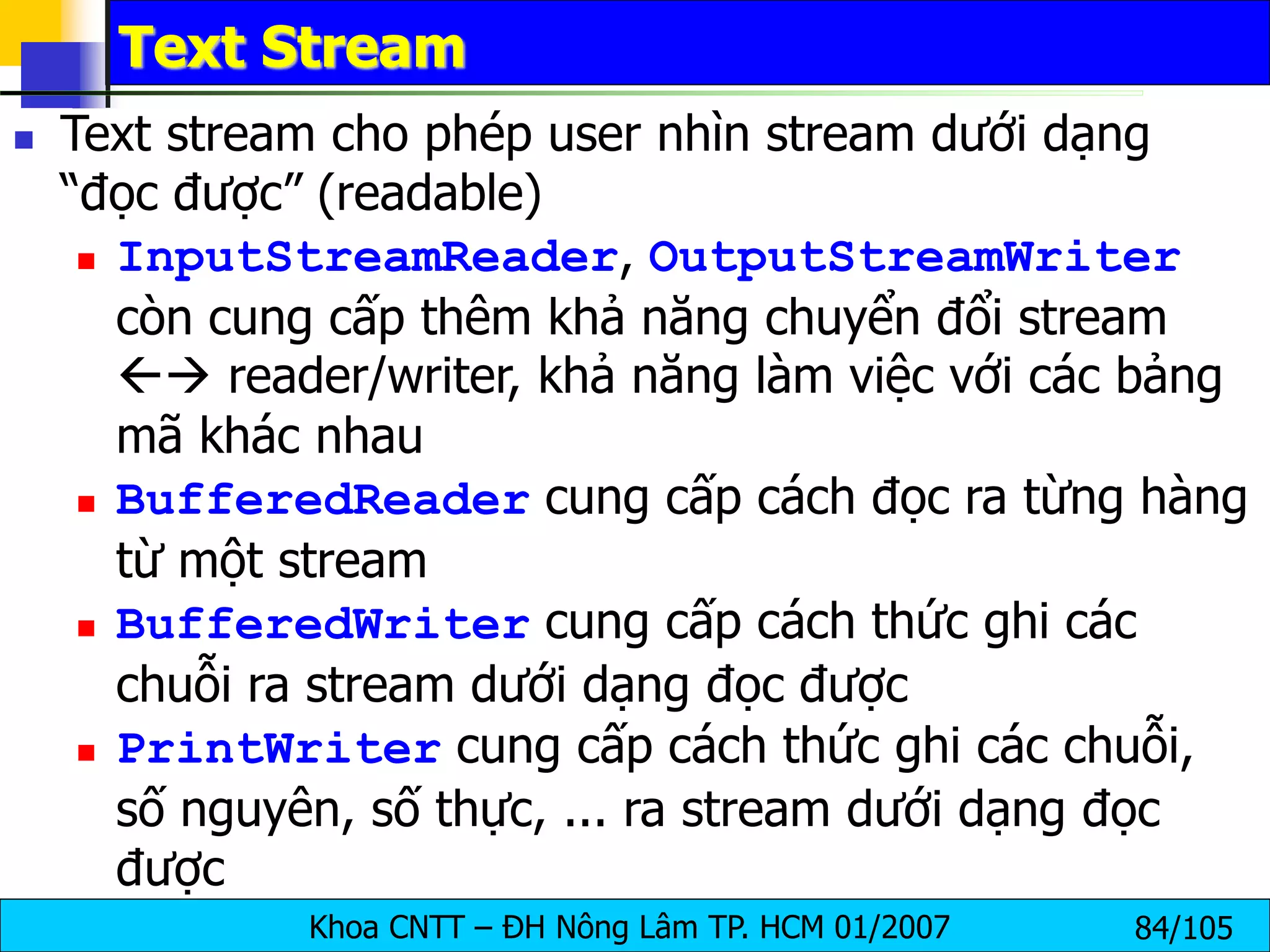 Khoa CNTT – ĐH Nông Lâm TP. HCM 01/2007 84/105
Text Stream
 Text stream cho phép user nhìn stream dưới dạng
“đọc được” (readable)
 InputStreamReader, OutputStreamWriter
còn cung cấp thêm khả năng chuyển đổi stream
 reader/writer, khả năng làm việc với các bảng
mã khác nhau
 BufferedReader cung cấp cách đọc ra từng hàng
từ một stream
 BufferedWriter cung cấp cách thức ghi các
chuỗi ra stream dưới dạng đọc được
 PrintWriter cung cấp cách thức ghi các chuỗi,
số nguyên, số thực, ... ra stream dưới dạng đọc
được
 