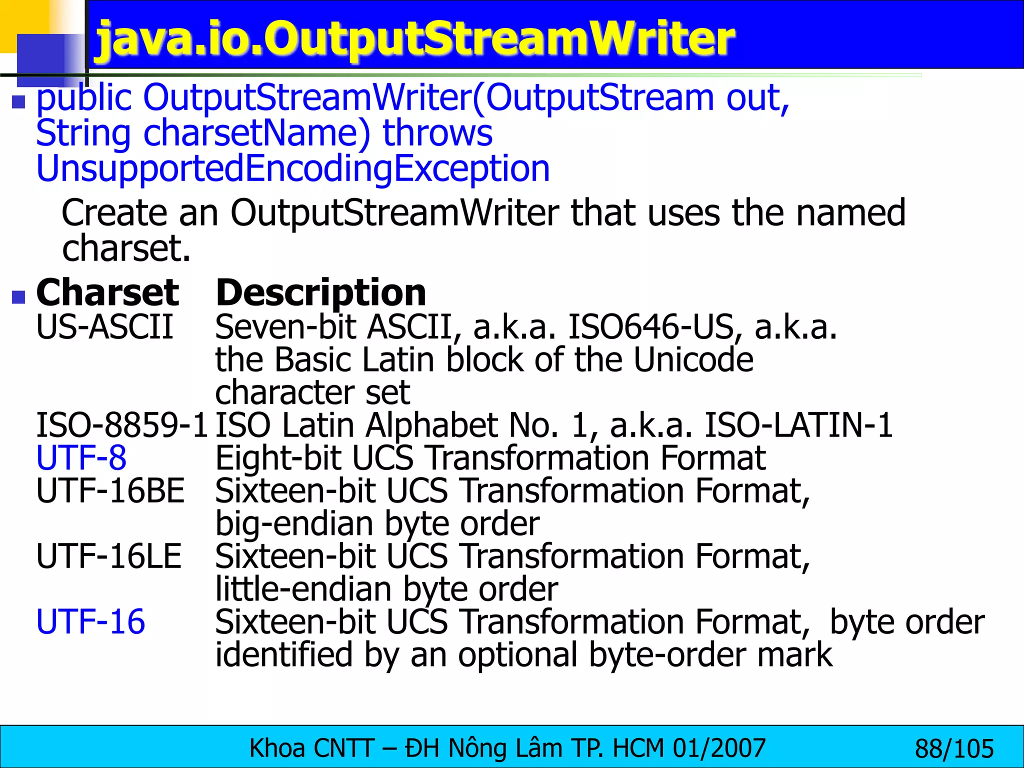 Khoa CNTT – ĐH Nông Lâm TP. HCM 01/2007 88/105
java.io.OutputStreamWriter
 public OutputStreamWriter(OutputStream out,
String charsetName) throws
UnsupportedEncodingException
Create an OutputStreamWriter that uses the named
charset.
 Charset Description
US-ASCII Seven-bit ASCII, a.k.a. ISO646-US, a.k.a.
the Basic Latin block of the Unicode
character set
ISO-8859-1 ISO Latin Alphabet No. 1, a.k.a. ISO-LATIN-1
UTF-8 Eight-bit UCS Transformation Format
UTF-16BE Sixteen-bit UCS Transformation Format,
big-endian byte order
UTF-16LE Sixteen-bit UCS Transformation Format,
little-endian byte order
UTF-16 Sixteen-bit UCS Transformation Format, byte order
identified by an optional byte-order mark
 