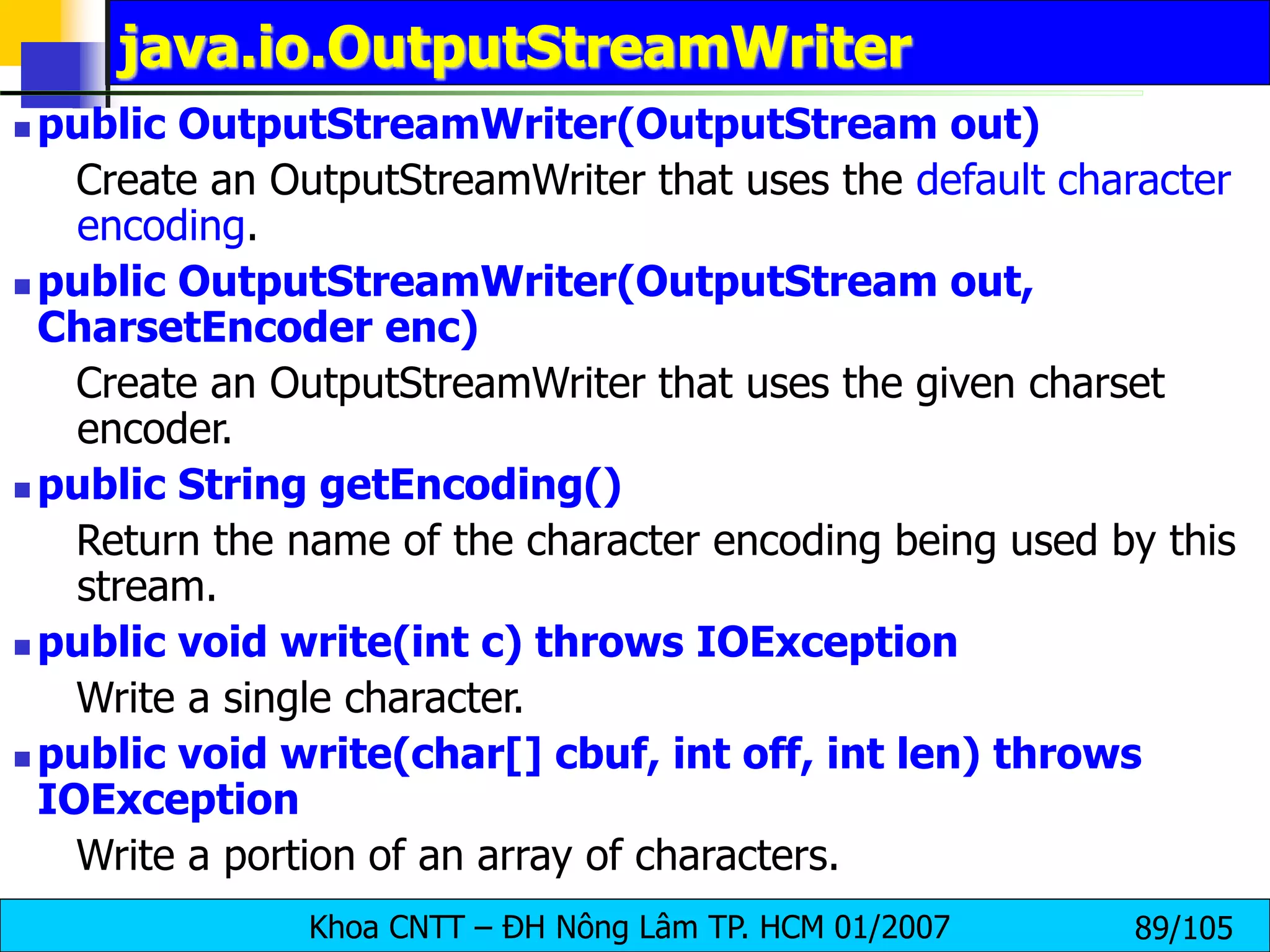 Khoa CNTT – ĐH Nông Lâm TP. HCM 01/2007 89/105
java.io.OutputStreamWriter
 public OutputStreamWriter(OutputStream out)
Create an OutputStreamWriter that uses the default character
encoding.
 public OutputStreamWriter(OutputStream out,
CharsetEncoder enc)
Create an OutputStreamWriter that uses the given charset
encoder.
 public String getEncoding()
Return the name of the character encoding being used by this
stream.
 public void write(int c) throws IOException
Write a single character.
 public void write(char[] cbuf, int off, int len) throws
IOException
Write a portion of an array of characters.
 