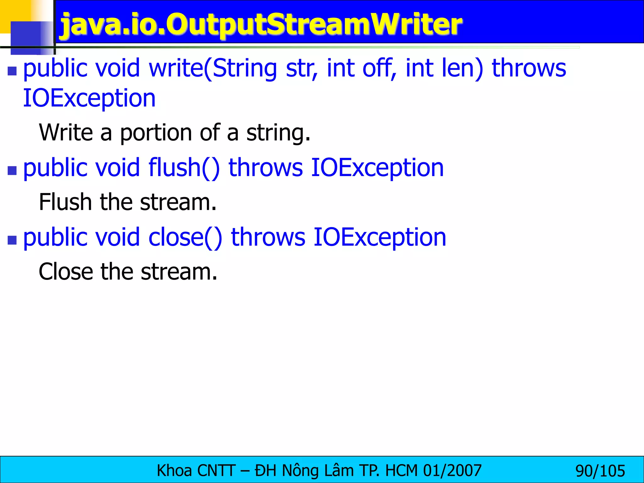 Khoa CNTT – ĐH Nông Lâm TP. HCM 01/2007 90/105
java.io.OutputStreamWriter
 public void write(String str, int off, int len) throws
IOException
Write a portion of a string.
 public void flush() throws IOException
Flush the stream.
 public void close() throws IOException
Close the stream.
 