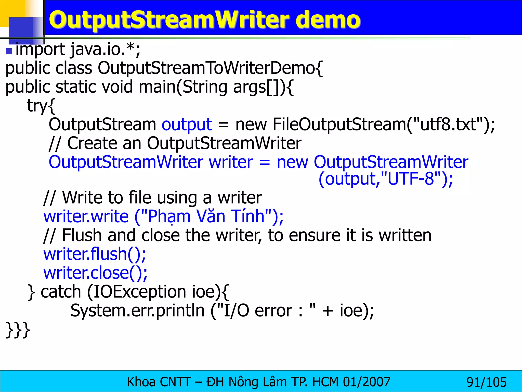 Khoa CNTT – ĐH Nông Lâm TP. HCM 01/2007 91/105
OutputStreamWriter demo
 import java.io.*;
public class OutputStreamToWriterDemo{
public static void main(String args[]){
try{
OutputStream output = new FileOutputStream("utf8.txt");
// Create an OutputStreamWriter
OutputStreamWriter writer = new OutputStreamWriter
(output,"UTF-8");
// Write to file using a writer
writer.write ("Phạm Văn Tính");
// Flush and close the writer, to ensure it is written
writer.flush();
writer.close();
} catch (IOException ioe){
System.err.println ("I/O error : " + ioe);
}}}
 