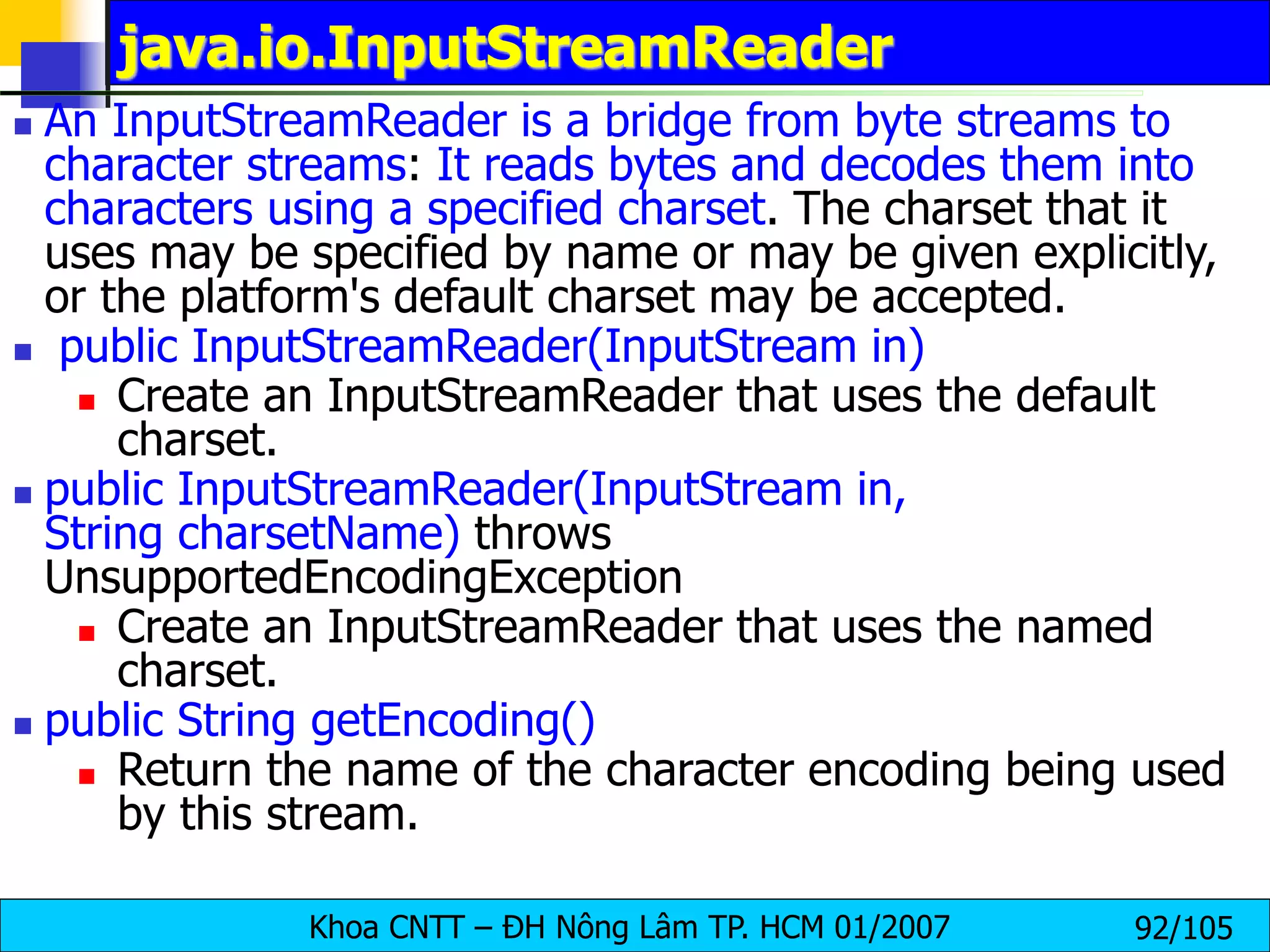 Khoa CNTT – ĐH Nông Lâm TP. HCM 01/2007 92/105
java.io.InputStreamReader
 An InputStreamReader is a bridge from byte streams to
character streams: It reads bytes and decodes them into
characters using a specified charset. The charset that it
uses may be specified by name or may be given explicitly,
or the platform's default charset may be accepted.
 public InputStreamReader(InputStream in)
 Create an InputStreamReader that uses the default
charset.
 public InputStreamReader(InputStream in,
String charsetName) throws
UnsupportedEncodingException
 Create an InputStreamReader that uses the named
charset.
 public String getEncoding()
 Return the name of the character encoding being used
by this stream.
 