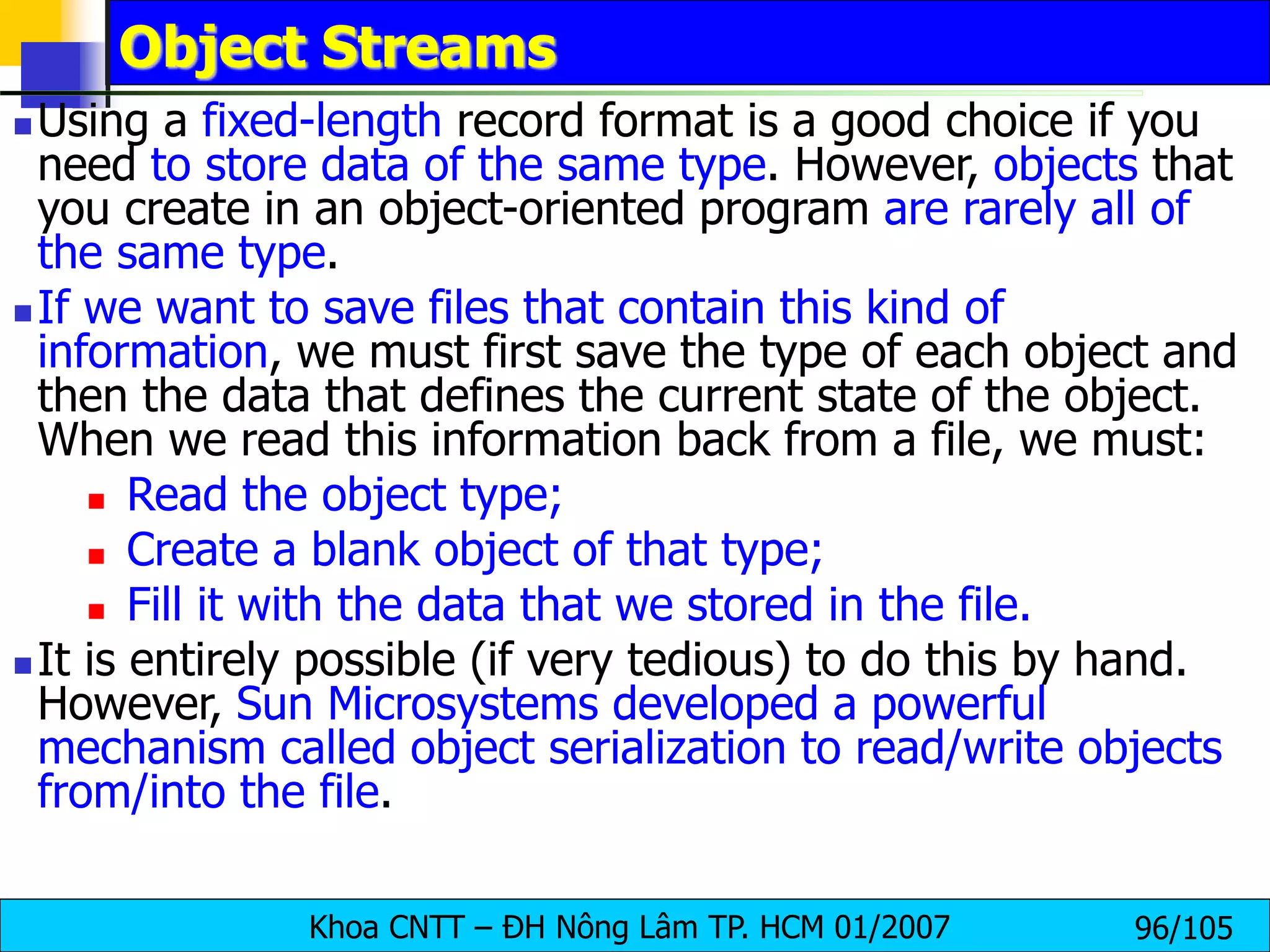 Khoa CNTT – ĐH Nông Lâm TP. HCM 01/2007 96/105
Object Streams
 Using a fixed-length record format is a good choice if you
need to store data of the same type. However, objects that
you create in an object-oriented program are rarely all of
the same type.
 If we want to save files that contain this kind of
information, we must first save the type of each object and
then the data that defines the current state of the object.
When we read this information back from a file, we must:
 Read the object type;
 Create a blank object of that type;
 Fill it with the data that we stored in the file.
 It is entirely possible (if very tedious) to do this by hand.
However, Sun Microsystems developed a powerful
mechanism called object serialization to read/write objects
from/into the file.
 