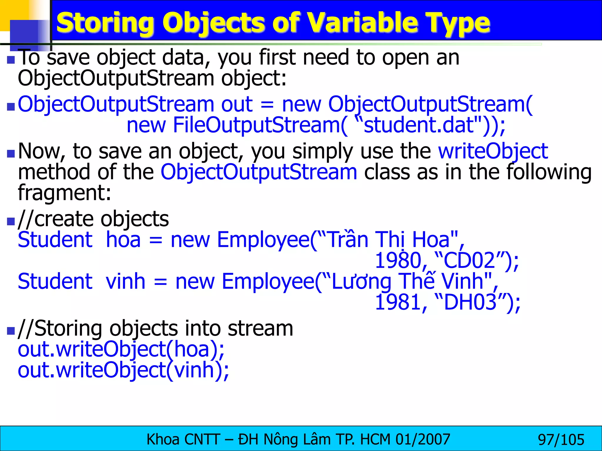 Khoa CNTT – ĐH Nông Lâm TP. HCM 01/2007 97/105
Storing Objects of Variable Type
 To save object data, you first need to open an
ObjectOutputStream object:
 ObjectOutputStream out = new ObjectOutputStream(
new FileOutputStream( “student.dat"));
 Now, to save an object, you simply use the writeObject
method of the ObjectOutputStream class as in the following
fragment:
 //create objects
Student hoa = new Employee(“Trần Thị Hoa",
1980, “CD02”);
Student vinh = new Employee(“Lương Thế Vinh",
1981, “DH03”);
 //Storing objects into stream
out.writeObject(hoa);
out.writeObject(vinh);
 