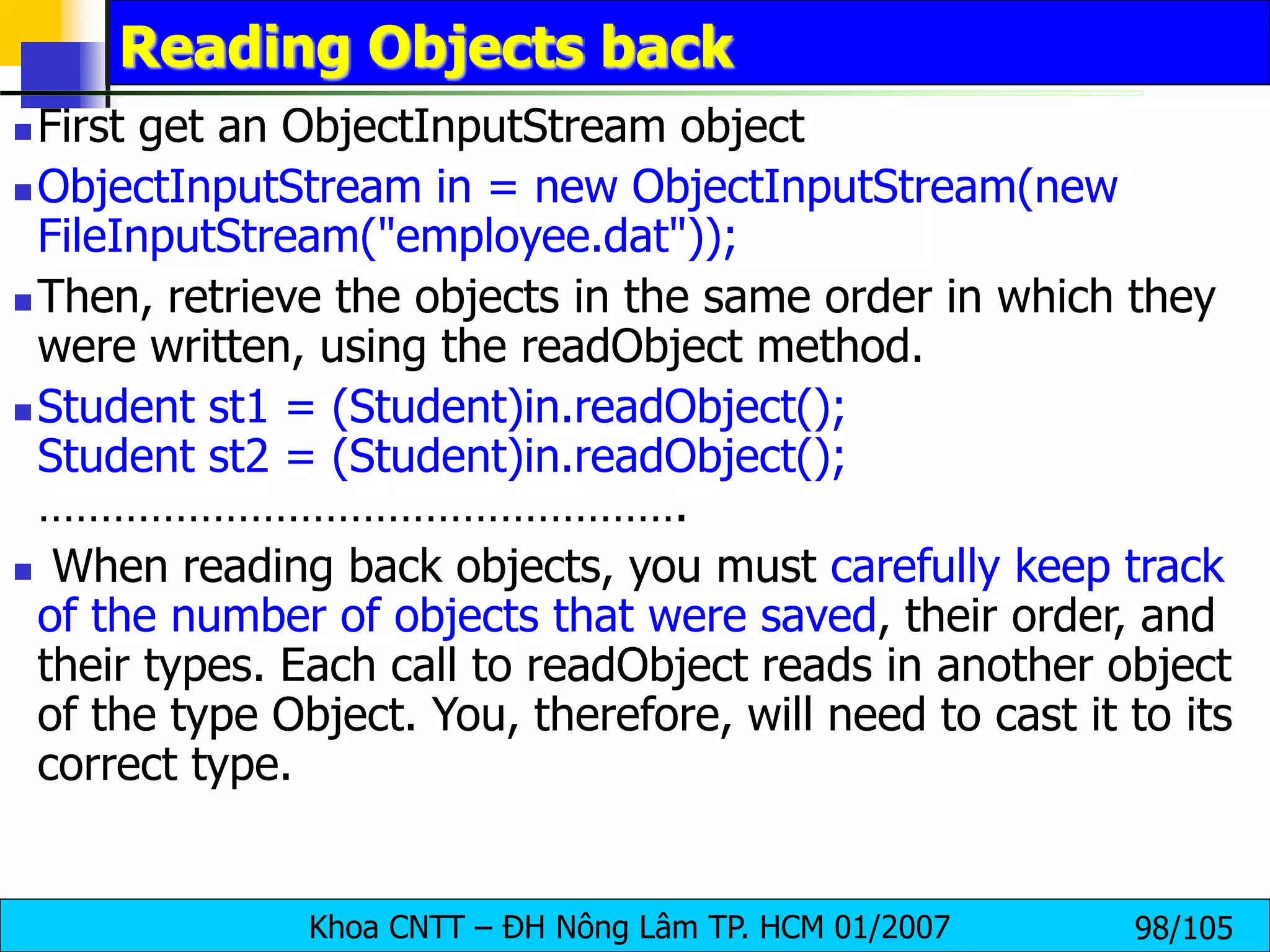 Khoa CNTT – ĐH Nông Lâm TP. HCM 01/2007 98/105
Reading Objects back
 First get an ObjectInputStream object
 ObjectInputStream in = new ObjectInputStream(new
FileInputStream("employee.dat"));
 Then, retrieve the objects in the same order in which they
were written, using the readObject method.
 Student st1 = (Student)in.readObject();
Student st2 = (Student)in.readObject();
…………………………………………….
 When reading back objects, you must carefully keep track
of the number of objects that were saved, their order, and
their types. Each call to readObject reads in another object
of the type Object. You, therefore, will need to cast it to its
correct type.
 