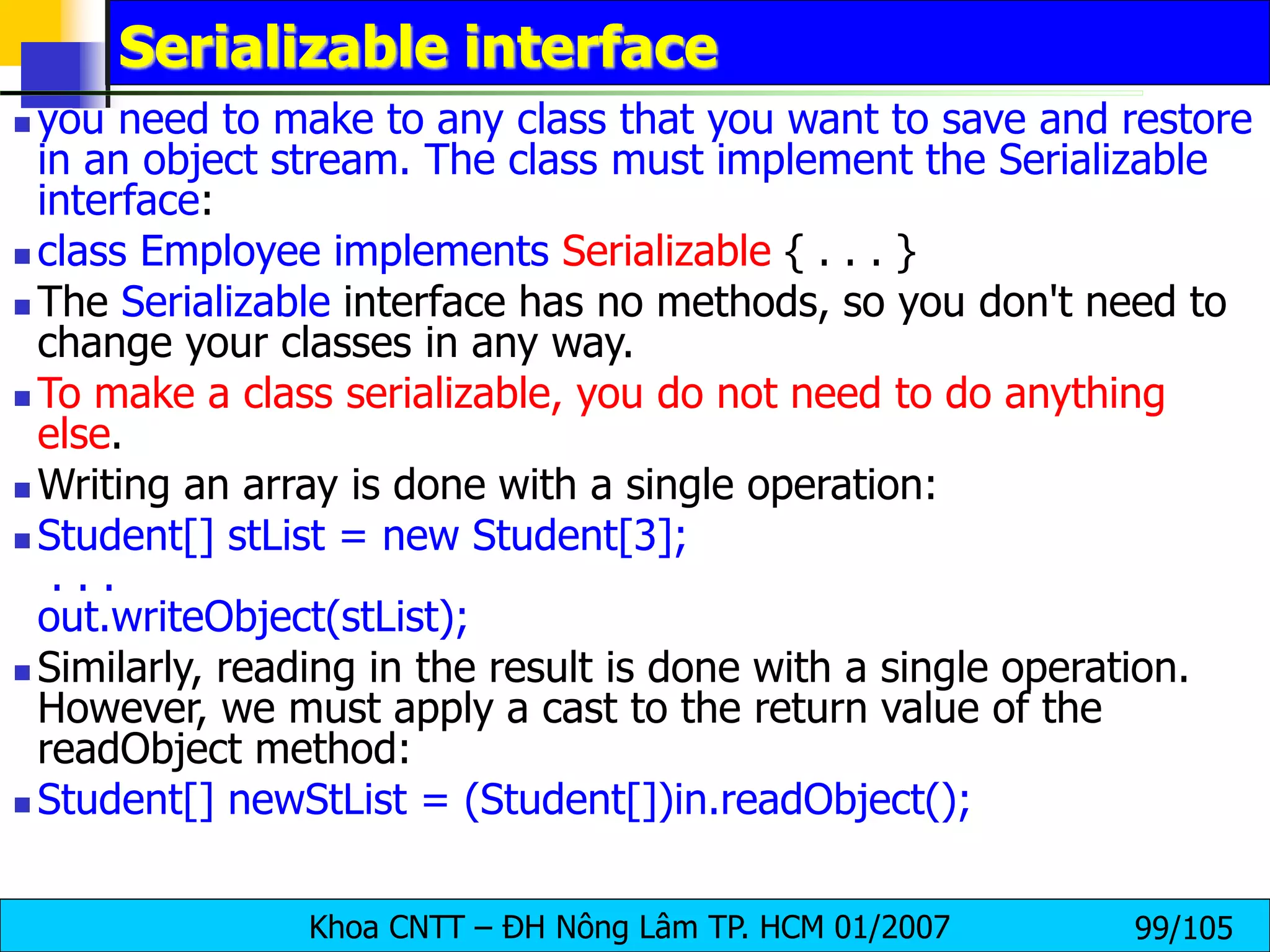 Khoa CNTT – ĐH Nông Lâm TP. HCM 01/2007 99/105
Serializable interface
 you need to make to any class that you want to save and restore
in an object stream. The class must implement the Serializable
interface:
 class Employee implements Serializable { . . . }
 The Serializable interface has no methods, so you don't need to
change your classes in any way.
 To make a class serializable, you do not need to do anything
else.
 Writing an array is done with a single operation:
 Student[] stList = new Student[3];
. . .
out.writeObject(stList);
 Similarly, reading in the result is done with a single operation.
However, we must apply a cast to the return value of the
readObject method:
 Student[] newStList = (Student[])in.readObject();
 