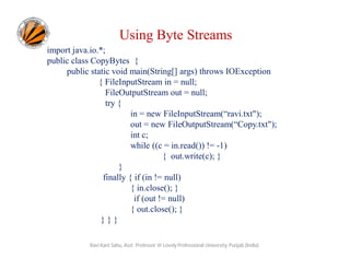 Using Byte Streams
import java.io.*;
public class CopyBytes {
public static void main(String[] args) throws IOException
{ FileInputStream in = null;
FileOutputStream out = null;
try {
in = new FileInputStream(“ravi.txt");
out = new FileOutputStream(“Copy.txt");
int c;
while ((c = in.read()) != -1)
{ out.write(c); }
}
finally { if (in != null)
{ in.close(); }
if (out != null)
{ out.close(); }
}}}
Ravi Kant Sahu, Asst. Professor @ Lovely Professional University, Punjab (India)

 