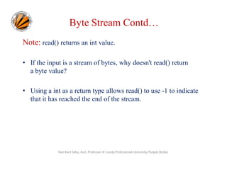 Byte Stream Contd…
Note: read() returns an int value.
• If the input is a stream of bytes, why doesn't read() return
a byte value?
• Using a int as a return type allows read() to use -1 to indicate
that it has reached the end of the stream.

Ravi Kant Sahu, Asst. Professor @ Lovely Professional University, Punjab (India)

 