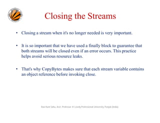 Closing the Streams
• Closing a stream when it's no longer needed is very important.
• It is so important that we have used a finally block to guarantee that
both streams will be closed even if an error occurs. This practice
helps avoid serious resource leaks.
• That's why CopyBytes makes sure that each stream variable contains
an object reference before invoking close.

Ravi Kant Sahu, Asst. Professor @ Lovely Professional University, Punjab (India)

 