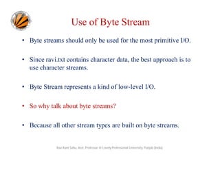 Use of Byte Stream
• Byte streams should only be used for the most primitive I/O.
• Since ravi.txt contains character data, the best approach is to
use character streams.
• Byte Stream represents a kind of low-level I/O.
• So why talk about byte streams?
• Because all other stream types are built on byte streams.

Ravi Kant Sahu, Asst. Professor @ Lovely Professional University, Punjab (India)

 