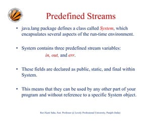 Predefined Streams
• java.lang package defines a class called System, which
encapsulates several aspects of the run-time environment.
• System contains three predefined stream variables:
in, out, and err.
• These fields are declared as public, static, and final within
System.
• This means that they can be used by any other part of your
program and without reference to a specific System object.

Ravi Kant Sahu, Asst. Professor @ Lovely Professional University, Punjab (India)

 