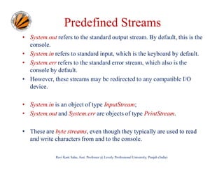 Predefined Streams
• System.out refers to the standard output stream. By default, this is the
console.
• System.in refers to standard input, which is the keyboard by default.
• System.err refers to the standard error stream, which also is the
console by default.
• However, these streams may be redirected to any compatible I/O
device.
• System.in is an object of type InputStream;
• System.out and System.err are objects of type PrintStream.
• These are byte streams, even though they typically are used to read
and write characters from and to the console.
Ravi Kant Sahu, Asst. Professor @ Lovely Professional University, Punjab (India)

 