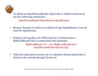 • To obtain an InputStreamReader object that is linked to System.in,
use the following constructor:
InputStreamReader(InputStream inputStream)
• Because System.in refers to an object of type InputStream, it can be
used for inputStream.
• Putting it all together, the following line of code creates a
BufferedReader that is connected to the keyboard:
BufferedReader br = new BufferedReader(new
InputStreamReader(System.in));
• After this statement executes, br is a character-based stream that is
linked to the console through System.in.

Ravi Kant Sahu, Asst. Professor @ Lovely Professional University, Punjab (India)

 