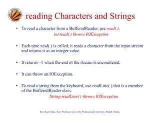 reading Characters and Strings
• To read a character from a BufferedReader, use read( ).
int read( ) throws IOException
• Each time read( ) is called, it reads a character from the input stream
and returns it as an integer value.
• It returns –1 when the end of the stream is encountered.
• It can throw an IOException.
• To read a string from the keyboard, use readLine( ) that is a member
of the BufferedReader class.
String readLine( ) throws IOException

Ravi Kant Sahu, Asst. Professor @ Lovely Professional University, Punjab (India)

 