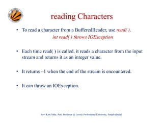 reading Characters
• To read a character from a BufferedReader, use read( ).
int read( ) throws IOException
• Each time read( ) is called, it reads a character from the input
stream and returns it as an integer value.
• It returns –1 when the end of the stream is encountered.
• It can throw an IOException.

Ravi Kant Sahu, Asst. Professor @ Lovely Professional University, Punjab (India)

 