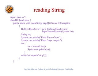 reading String
import java.io.*;
class BRReadLines {
public static void main(String args[]) throws IOException
{
BufferedReader br = new BufferedReader(new
InputStreamReader(System.in));
String str;
System.out.println("Enter lines of text.");
System.out.println("Enter 'stop' to quit.");
do {
str = br.readLine();
System.out.println(str);
}
while(!str.equals("stop"));
}
}
Ravi Kant Sahu, Asst. Professor @ Lovely Professional University, Punjab (India)

 