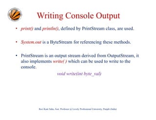 Writing Console Output
• print() and println(), defined by PrintStream class, are used.
• System.out is a ByteStream for referencing these methods.
• PrintStream is an output stream derived from OutputStream, it
also implements write( ) which can be used to write to the
console.
void write(int byte_val)

Ravi Kant Sahu, Asst. Professor @ Lovely Professional University, Punjab (India)

 