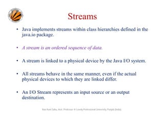 Streams
• Java implements streams within class hierarchies defined in the
java.io package.
• A stream is an ordered sequence of data.
• A stream is linked to a physical device by the Java I/O system.
• All streams behave in the same manner, even if the actual
physical devices to which they are linked differ.
• An I/O Stream represents an input source or an output
destination.
Ravi Kant Sahu, Asst. Professor @ Lovely Professional University, Punjab (India)

 