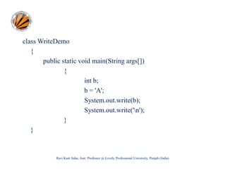 class WriteDemo
{
public static void main(String args[])
{
int b;
b = 'A';
System.out.write(b);
System.out.write('n');
}
}

Ravi Kant Sahu, Asst. Professor @ Lovely Professional University, Punjab (India)

 