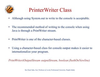 PrinterWriter Class
• Although using System.out to write to the console is acceptable.
• The recommended method of writing to the console when using
Java is through a PrintWriter stream.
• PrintWriter is one of the character-based classes.
• Using a character-based class for console output makes it easier to
internationalize your program.
PrintWriter(OutputStream outputStream, boolean flushOnNewline)
Ravi Kant Sahu, Asst. Professor @ Lovely Professional University, Punjab (India)

 