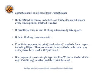 • outputStream is an object of type OutputStream.
• flushOnNewline controls whether Java flushes the output stream
every time a println( )method is called.
• If flushOnNewline is true, flushing automatically takes place.
• If false, flushing is not automatic.
• PrintWriter supports the print( ) and println( ) methods for all types
including Object. Thus, we can use these methods in the same way
as they have been used with System.out.
• If an argument is not a simple type, the PrintWriter methods call the
object’s toString( ) method and then print the result.
Ravi Kant Sahu, Asst. Professor @ Lovely Professional University, Punjab (India)

 