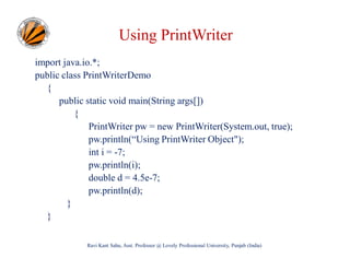 Using PrintWriter
import java.io.*;
public class PrintWriterDemo
{
public static void main(String args[])
{
PrintWriter pw = new PrintWriter(System.out, true);
pw.println(“Using PrintWriter Object");
int i = -7;
pw.println(i);
double d = 4.5e-7;
pw.println(d);
}
}
Ravi Kant Sahu, Asst. Professor @ Lovely Professional University, Punjab (India)

 