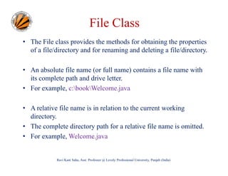 File Class
• The File class provides the methods for obtaining the properties
of a file/directory and for renaming and deleting a file/directory.
• An absolute file name (or full name) contains a file name with
its complete path and drive letter.
• For example, c:bookWelcome.java
• A relative file name is in relation to the current working
directory.
• The complete directory path for a relative file name is omitted.
• For example, Welcome.java

Ravi Kant Sahu, Asst. Professor @ Lovely Professional University, Punjab (India)

 