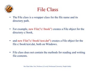File Class
• The File class is a wrapper class for the file name and its
directory path.
• For example, new File("c:book") creates a File object for the
directory c:book,
• and new File("c:booktest.dat") creates a File object for the
file c:booktest.dat, both on Windows.
• File class does not contain the methods for reading and writing
file contents.

Ravi Kant Sahu, Asst. Professor @ Lovely Professional University, Punjab (India)

 