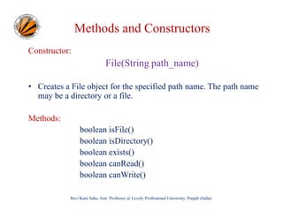 Methods and Constructors
Constructor:

File(String path_name)
• Creates a File object for the specified path name. The path name
may be a directory or a file.
Methods:
boolean isFile()
boolean isDirectory()
boolean exists()
boolean canRead()
boolean canWrite()
Ravi Kant Sahu, Asst. Professor @ Lovely Professional University, Punjab (India)

 