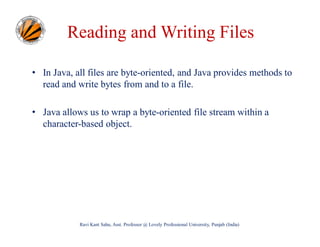 Reading and Writing Files
• In Java, all files are byte-oriented, and Java provides methods to
read and write bytes from and to a file.
• Java allows us to wrap a byte-oriented file stream within a
character-based object.

Ravi Kant Sahu, Asst. Professor @ Lovely Professional University, Punjab (India)

 