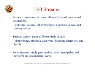 I/O Streams
• A stream can represent many different kinds of sources and
destinations
– disk files, devices, other programs, a network socket, and
memory arrays
• Streams support many different kinds of data
– simple bytes, primitive data types, localized characters, and
objects
• Some streams simply pass on data; others manipulate and
transform the data in useful ways.
Ravi Kant Sahu, Asst. Professor @ Lovely Professional University, Punjab (India)

 